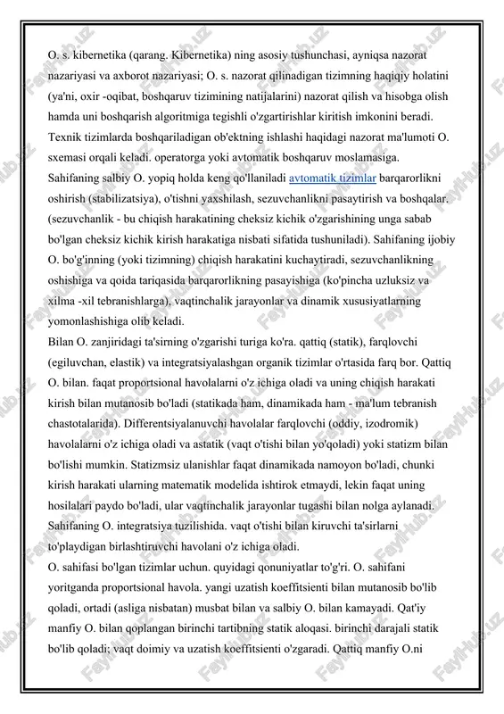 igan va uni belgilangan (operatsiya algoritmiga muvofiq) qiymat bilan taqqoslaydigan boshqaruv moslamasi (masalan, avtomatik regulyator). bu taqqoslash natijasida boshqaruv moslamasining boshqariladigan ob'ektga ta'siri shakllanadi (qarang avtomatik tartibga solish). shunday qilib, nazorat ob`ekti o. zanjiri bilan qoplangan. boshqaruv moslamasi ko'rinishida harakat sxemasi yopiladi; bunday o. bilan. odatda asosiy deb nomlanadi. o. s. kibernetika (qarang. kibernetika) ning asosiy tushunchasi, ayniqsa nazorat nazariyasi va axborot nazariyasi; o. s. nazorat qilinadigan tizimning haqiqiy holatini (ya'ni, oxir -oqibat, boshqaruv tizimining natijalarini) nazorat qilish va hisobga olish hamda uni boshqarish algoritmiga tegishli o'zgartirishlar kiritish imkonini beradi. texnik tizimlarda boshqariladigan ob'ektning ishlashi haqidagi nazorat ma'lumoti o. sxemasi orqali keladi. operatorga yoki avtomatik boshqaruv moslamasiga. sahifaning salbiy o. yopiq holda keng qo'llaniladi avtomatik tizimlar barqarorlikni oshirish (stabilizatsiya), o'tishni yaxshilash, sezuvchanlikni pasaytirish va boshqalar. (sezuvchanlik - bu chiqish harakatining cheksiz kichik o'zgarishining unga sabab bo'lgan cheksiz kichik kirish harakatiga nisbati sifatida tushuniladi). sahifaning ijobiy o. bo'g'inning (yoki tizimning) chiqish …