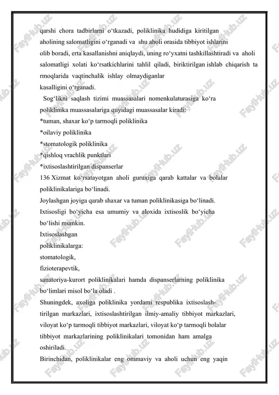 shni aniqlaydi, uning ro‘yxatni tashkillashtiradi va aholi salomatligi xolati ko‘rsatkichlarini tahlil qiladi, biriktirilgan ishlab chiqarish tarmoqlarida vaqtinchalik ishlay olmaydiganlar kasalligini o‘rganadi. sog‘likni saqlash tizimi muassasalari nomenkulaturasiga ko‘ra poliklinika muassasalariga quyidagi muassasalar kiradi: *tuman, shaxar ko‘p tarmoqli poliklinika *oilaviy poliklinika *stomatologik poliklinika *qishloq vrachlik punktlari *ixtisoslashtirilgan dispanserlar 136 xizmat ko‘rsatayotgan aholi guruxiga qarab kattalar va bolalar poliklinikalariga bo‘linadi. joylashgan joyiga qarab shaxar va tuman poliklinikasiga bo‘linadi. ixtisosligi bo‘yicha esa umumiy va aloxida ixtisoslik bo‘yicha bo‘lishi mumkin. ixtisoslashgan poliklinikalarga: stomatologik, fizioterapevtik, sanatoriya-kurort poliklinikalari hamda dispanserlarning poliklinika bo‘limlari misol bo‘la oladi . shuningdek, axoliga poliklinika yordami respublika ixtisoslash- tirilgan markazlari, ixtisoslashtirilgan ilmiy-amaliy tibbiyot markazlari, viloyat ko‘p tarmoqli tibbiyot markazlari, viloyat ko‘p tarmoqli bolalar tibbiyot markazlarining poliklinikalari tomonidan ham amalga oshiriladi. birinchidan, poliklinikalar eng ommaviy va aholi uchun eng yaqin tibbiyot muassasalaridan biri bo‘lib, unda-yiliga 80%dan ortiq aholi tibbiy yordam oladi. ikkinchidan, bunday muassasalarda ishlovchi shifokorlarning faoliyati juda katta profilaktik ahamiyatga egadir (barvaqt tashxis …