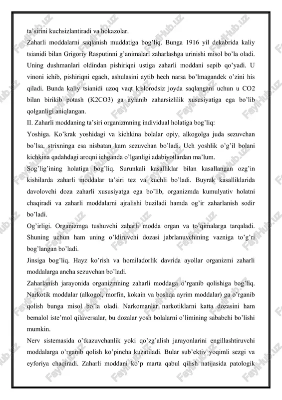 i kuchsizlantiradi va hokazolar. zaharli moddalarni saqlanish muddatiga bog’liq. bunga 1916 yil dekabrida kaliy tsianidi bilan grigoriy rasputinni g’animalari zaharlashga urinishi misol bo’la oladi. uning dushmanlari oldindan pishiriqni ustiga zaharli moddani sepib qo’yadi. u vinoni ichib, pishiriqni egach, ashulasini aytib hech narsa bo’lmagandek o’zini his qiladi. bunda kaliy tsianidi uzoq vaqt kislorodsiz joyda saqlangani uchun u co2 bilan birikib potash (k2co3) ga aylanib zaharsizlilik xususiyatiga ega bo’lib qolganligi aniqlangan. ii. zaharli moddaning ta’siri organizmning individual holatiga bog’liq: yoshiga. ko’krak yoshidagi va kichkina bolalar opiy, alkogolga juda sezuvchan bo’lsa, strixninga esa nisbatan kam sezuvchan bo’ladi. uch yoshlik o’g’il bolani kichkina qadahdagi aroqni ichganda o’lganligi adabiyotlardan ma’lum. sog’lig’ining holatiga bog’liq. surunkali kasalliklar bilan kasallangan ozg’in kishilarda zaharli moddalar ta’siri tez va kuchli bo’ladi. buyrak kasalliklarida davolovchi doza zaharli xususiyatga ega bo’lib, organizmda kumulyativ holatni chaqiradi va zaharli moddalarni ajralishi buziladi hamda og’ir zaharlanish sodir bo’ladi. og’irligi. organizmga tushuvchi zaharli modda organ va …
