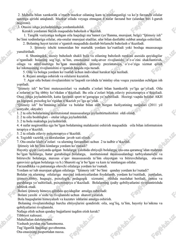 oiy muammolarning o’zaro uzviy bog’liqligini anglashiga erishish vazifasi qo’yiladi. u nizoli vaziyatlarni hal qilishga qaratilgan birdamlik harakatlarida fal oshtirok etishi lozim. bunda qo’llaniladigan usullar muammoning mohiyati va tizimini aniqlash sababini tahlil qilish, zarur resurslarni jalb etish, liderlarni aniqlash va ishga tortish, jamiyat ahzolari o’rtasidagi munosabatlarni ularning qiyinchiliklarini engillashtirish maqsadida rivojlantirishdan iborat. 1.ijtimoiy terapiya – mijozdagi salbiy ma’lumotlarni aniqlash orqali uning fikrlarini davolash, ruhiy va jismoniy sog’lig’iga ta’sir etish). 2. mahalla bilan xamkorlik o’rnatib mazkur oilaning kam ta’minlanganligi va ko’p farzandli oilalar qatoriga qirishi aniqlandi. mazkur oilada voyaga etmagan 4 nafar farzand bor (ulardan biri i-guruh nogironi). 3. otasini ishga joylashtirishga yordamlashildi. kerakli yordamni berish maqsadida baholash o’tkazildi. 1. tanglik vaziyatiga tushgan oila haqidagi ma’lumot (yo’llanma, murojaat, belgi) “ijtimoiy ish” bo’limi xodimlariga oilalar, ota-onalar murojaat etadilar, ular bilan dastlabki suhbat amalga oshiriladi. 2. bolaning hayot tarzini o’rganish maqsadida dastlab birlamchi baholash o’tkaziladi. 3. ijtimoiy ishchi tomonidan bir martalik yordam ko’rsatiladi yoki …