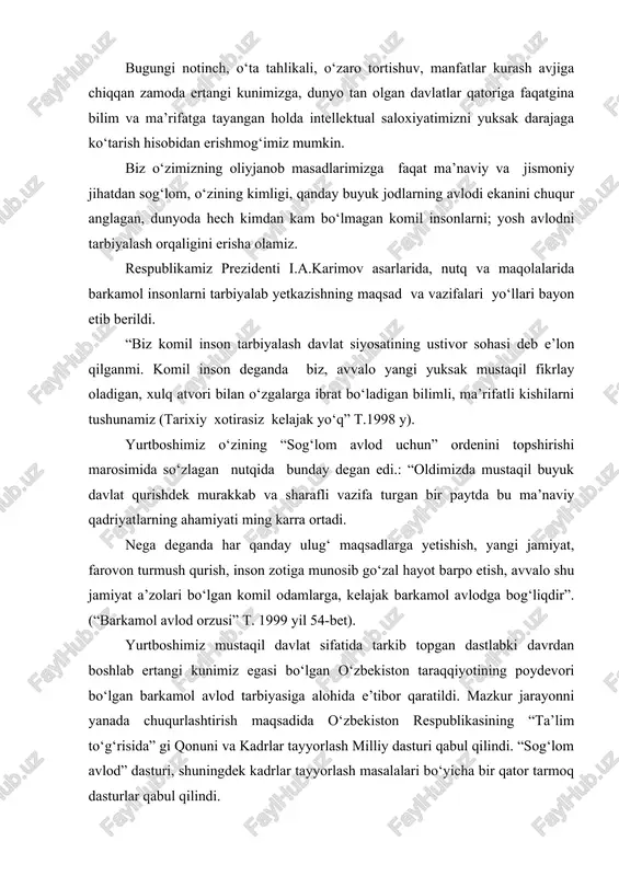 ” t. 1999 yil 54-bet). yurtboshimiz mustaqil davlat sifatida tarkib topgan dastlabki davrdan boshlab ertangi kunimiz egasi bo‘lgan o‘zbekiston taraqqiyotining poydevori bo‘lgan barkamol avlod tarbiyasiga alohida e’tibor qaratildi. mazkur jarayonni yanada chuqurlashtirish maqsadida o‘zbekiston respublikasining “ta’lim to‘g‘risida” gi qonuni va kadrlar tayyorlash milliy dasturi qabul qilindi. “sog‘lom avlod” dasturi, shuningdek kadrlar tayyorlash masalalari bo‘yicha bir qator tarmoq dasturlar qabul qilindi. barkamol avlodni jismoyiy barkamolsiz tasavvur qilib bo‘lmaydi, bu tarbiyaning bosh maqsadi jismonan chiniqqan, mard va sabotli, qat’iyatli va vatanparvarlarni kamol toptirishdir. prezidentimiz i.a. karimov tomonidan 2000 yilni "sog‘lom avlod" yili deb e’lon qilinishi bu tarbiyaga e’tiborni yanada kuchaytirdi. prezidentimiz: "farzandlari sog‘lom yurt qudratli bo‘ladi, qudratli yurtning farzandlari sog‘lom bo‘ladi", deb ta’kidlaydi. yurtboshimiz fikrini davom ettirar ekan, eng avvalo har bir odam o‘z sog‘ligi haqida qayg‘urishi, har bir oila o‘zidan sog‘lom nasl, sog‘lom zurriyot qoldirishni o‘ylashi zarur. agar farzand sog‘lom, oqil, iymon e’tiqodli bo‘lsa, ota-onasiga faqat rahmat keltiradi. el-yurt nazaridan hech …