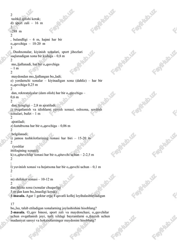 bir o„quvchiga – 1 m 2 maydondan mo„ljallangan bo„ladi; e) yordamchi xonalar – kiyinadigan xona (dahliz) – har bir o„quvchiga 0,25 m 2 dan, rekreatsiyalar (dam olish) har bir o„quvchiga – 0,6 m 2 dan, kengligi – 2,8 m ajratiladi; j) ovqatlanish va idishlarni yuvish xonasi, oshxona, sovitish xonalari, bufet – 1 m 2 ajratiladi; z) kutubxona har bir o„quvchiga – 0,06 m 2 belgilanadi; i) jamoa tashkilotlarining xonasi har biri – 15-20 m 2 (yoshlar ittifoqining xonasi); k) o„qituvchilar xonasi har bir o„qituvchi uchun – 2-2,5 m 2 ; l) yuvinish xonasi va hojatxona har bir o„quvchi uchun – 0,1 m 2 ; m) shifokor xonasi – 10-12 m 2 dan ikkita xona (xonalar chuqurligi 5 m dan kam bo„lmasligi kerak). 1-masala. agar 1 gektar erga 4 qavatli kollej loyihalashtiriladigan 17 bo„lsa, talab etiladigan xonalarning joylashishini hisoblang? 2-masala. o„quv binosi, sport zali va maydonchasi, o„quvchilar uchun ovqatlanish joyi, turli …