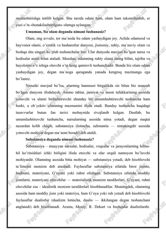 tik monizm tarafdorlari. g’oyani, ruhni oluvchilar esa – idealistik monizm tarafdorlari hisoblanadilar. shuningdek, olamning asosida ham moddiy jism yoki materiya, ham g’oya yoki ruh yotadi deb hisoblovchi faylasuflar dualistlar (dualizm lotincha, dualis — ikkilangan degan tushunchani anglatadi) deb hisoblanadi. arastu, moniy, r. dekart va boshqalar dualistlardir. olamning asosida ko’p substansiyalar yotadi deb hisoblovchilarni esa plyuralizm (lotincha pluralis — ko’pchilik so’zidan olingan) tarafdorlari deb atashadi. olamning asosida yotuvchi mohiyatni ahtarish tarixi ham fanning uzoq o’tmishiga borib taqaladi. masalan, qadimgi hindiston va hitoyda, misr va bobilda, qadimgi o’rta osiyo va yunonistonda ba`zi faylasuflar olamning asosida qandaydir modda yoki muayyan unsur yotadi, deb hisoblashgan. ularning ba`zilari bu unsurni olov, boshqalari suv yoki havo, ayrimlari esa — tuproqdan iborat deb hisoblashgan. ba`zi bir falsafiy ta`limotlarda esa, olamning asosida — olov, havo, suv va tuproq yotadi, barcha narsalar ana shu to’rtta unsurning birikishidan hosil bo’lgan, deyilgan. olamning asosida yotuvchi substansiyani ahtarishning yana bir yo’li narsalarning …
