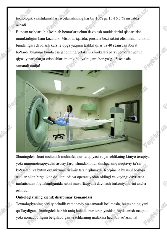 xnologik yaxshilanishlar rivojlanishining har bir 10% ga 15-16.5 % nisbatda oshadi. bundan tashqari, biz ko‘plab bemorlar uchun davolash muddatlarini qisqartirish mumkinligini ham kuzatdik. misol tariqasida, prostata bezi rakini olishimiz mumkin: bunda ilgari davolash kursi 2 oyga yaqinni tashkil qilar va 40 seansdan iborat bo‘lardi, bugungi kunda esa jahonning yetakchi klinikalari ba’zi bemorlar uchun qiyosiy natijalarga erishishlari mumkin – ya’ni jami bor-yo‘g‘i 5 seansda samarali natija! shuningdek shuni tushunish muhimki, nur terapiyasi va jarrohlikning kimyo terapiya yoki immunoterapiyadan asosiy farqi shundaki, nur shishga aniq nuqtaviy ta’sir ko‘rsatadi va butun organizmga tizimiy ta’sir qilmaydi. ko‘pincha bu usul boshqa usullar bilan birgalikda qo‘llaniladi va operatsiyadan oldingi va keyingi davrlarda nurlatishdan foydalanilganida rakni muvaffaqiyatli davolash imkoniyatlarini ancha oshiradi. onkologlarning kichik dissiplinar komandasi texnologiyaning o‘zi qanchalik zamonaviy va samarali bo‘lmasin, bu texnologiyani qo‘llaydigan, shuningdek har bir aniq holatda nur terapiyasidan foydalanish maqbul yoki nomaqbulligini belgilaydigan vrachlarning malakasi hech bir so‘zsiz hal qiluvchi omilligicha qoladi. nur …