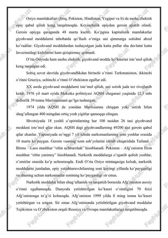 iston egallar edi. xx asrda giyohvand moddalarni iste’mol qilish, uni sotish juda tez rivojlanib ketdi. 1976 yil mart oyida meksika politsiyasi aqsh chegarasi yaqinida 12,5 mln dollorlik 39 tonna marixuannani qo’lga tushurgan. 1974 yilda aqsh da yonidan marixuanna chiqqan yoki sotish bilan shug’ullangan 400 mingdan ortiq yosh yigitlar qamoqqa olingan. shvetsiyada 18 yoshli o’spirinlarning har 100 tasidan 26 tasi giyohvand moddani iste’mol qilar ekan. aqsh dagi giyohvandlarning 49200 tasi geroin qabul qilar ekanlar. yaponiyada so’nggi 7 yil ichida narkomanlarning soni yoshlar orasida 10 marta ko’paygan. geroin vauning xom ash’yolarini ishlab chiqarishda tailand – birma – laos mashhur “oltin uchburchak” hisoblanadi. pokiston – afg’oniston eron mashhur “oltin yarimoy” hisoblanadi. narkotik moddalarga o’rganib qolish yoshlar, o’smirlar orasida ko’p uchramoqda. endi o’rta osiyo mintaqasiga kelsak, narkotik moddalarni jumladan, opiy yetishturuvchilarning soni keyingi yillarda ko’payganligi va shuning uchun narkomanlar sonining ko’payganligi sir emas. narkotik moddalar bilan shug’ullanish va tarqatish borasida afg’oniston asosiy o’rinni egallamoqda. …