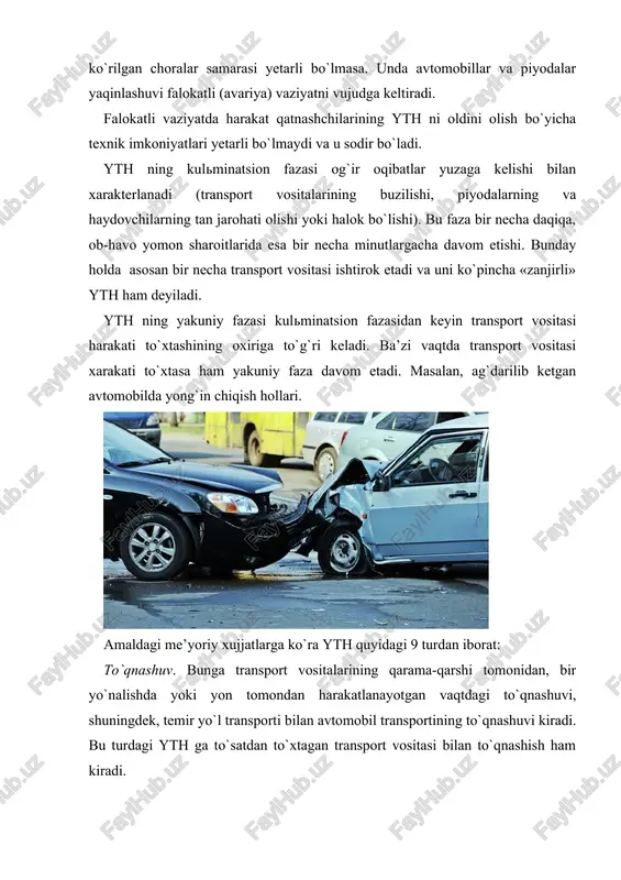 port vositasi velosipedchini bosishi (urishi) yoki velosipedchi transport vositasiga urilishi. aravani bosib (urib) ketish. harakatlanayotgan transport vositasi harakatlanayotgan aravani urib ketishi. hayvonlarni urib (bosiyu) ketish. transport vositasi yovvoyi yoki uy hayvonini urib ketishi. boshqa (qolgan) yth. bu turdagi yth ga tramvayning relsdan chikib transport vositasini yoki piyodalarni urishi, yoki avtomobillaridan yuk tushib ketishi natijasida bo`ladigan falokatlar, passajirning yikilib tushishi va x.k. kiradi. quyidagilar ytx sifatida xisobga olinmaydi: · traktorlar, boshka o`zi yurar mashinalar va mexanizlar bilan ular mo`lajllangan asosiy ishlab chiqarish operatsiyalarini (er xaydash, xandoqlar qazish, dalada qishloq xo`jalik maxsulotlarini yig`ish, avtokranlar yordamida amalga oshirilidigan yuk ortish-tushirish ishlari, machta tayanchlarini o`rnatish va x.k.z) bajariladigan vaktda ro`y bergan xodisalar (ular asosan eksplatatsiya tartiblarini va texnika xavfsizligiga rioya qilinmaganlikdan kelib chiqqan xodisalar); · odamlar xayotidan maxrum etish yoki ular salomatligiga, yoxud mulkiga zara yetkazishga qaratilgan qasddan qilingan xarakatlar natijasida vujudga kelgan xodisalar; · jabrlanuvchining o`z joniga qasd qilishga urinish oqibati xisoblangan xldisalar; …