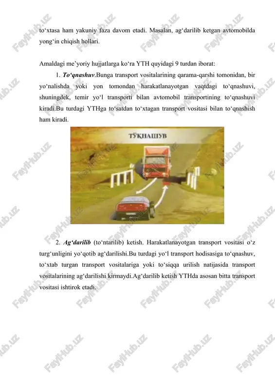 ketish. transport vositasi yovvoyi yoki uy hayvonini urib ketishi. 9. boshqa (qolgan) yth. bu turdagi ythga tramvayning relsdan chiqib transport vositasini yoki piyodalarni urishi, yuk avtomobillaridan yuk tushib ketishi natijasida bo‘ladigan falokatlar, passajirning yiqilib tushishi va h.k. kiradi. quyidagilar yth sifatida hisobga olinmaydi: -traktorlar, boshqa o‘zi yurar mashinalar va mexanizmlar bilan ular mo‘ljallangan asosiy ishlab chiqarish amallarini (er haydash, xandoqlar qazish, dalada qishloq xo‘jalik mahsulotlarini yig‘ish, avtokranlar yordamida amalga oshiriladigan yuk ortish-tushirish ishlari, machta tayanchlarini o‘rnatish va h.k.) bajarayotgan vaqtda ro‘y bergan hodisalar (ular asosan ekspluatatsiya tartiblarini va texnika xavfsizligiga rioya qilinmaganlikdan kelib chiqqan hodisalar); -odamlarni hayotdan mahrum etish yoki ular salomatligiga, yohud mulkiga zararyetkazishga qaratilgan qasddan qilingan harakatlar natijasida vujudga kelgan hodisalar; -jabrlanuvchining o‘z joniga qasd qilishga urinish oqibati hisoblangan hodisalar; -tabiiy ofatlar natijasida vujudga kelgan hodisalar; -haydovchi rulda bo‘lmagan paytda texnika xavfsizligining buzilishi natijasida vujudga kelgan hodisalar (motorni dastak bilan o‘t oldirish yoki ulamada turgan motorni o‘t oldirish …