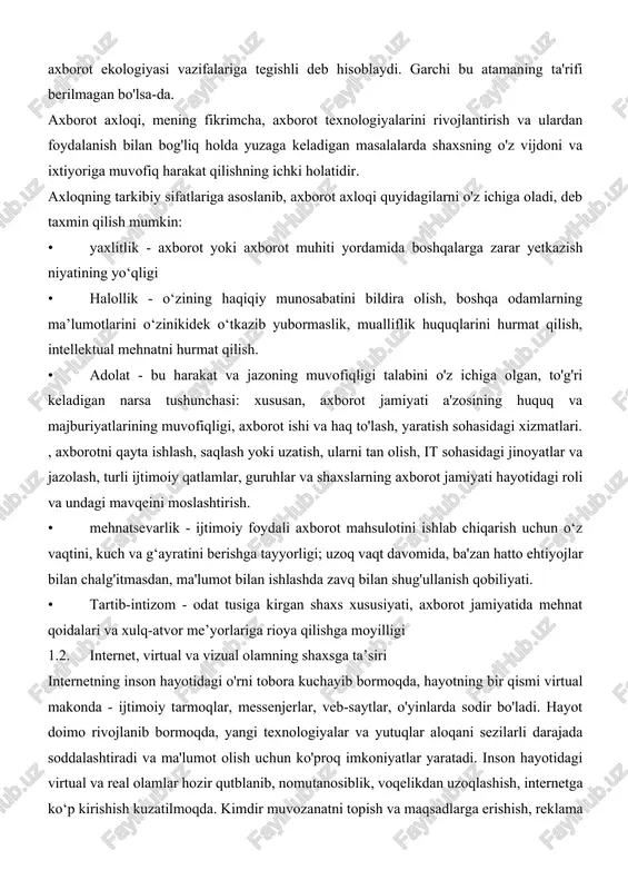 ari. , axborotni qayta ishlash, saqlash yoki uzatish, ularni tan olish, it sohasidagi jinoyatlar va jazolash, turli ijtimoiy qatlamlar, guruhlar va shaxslarning axborot jamiyati hayotidagi roli va undagi mavqeini moslashtirish. • mehnatsevarlik - ijtimoiy foydali axborot mahsulotini ishlab chiqarish uchun o‘z vaqtini, kuch va g‘ayratini berishga tayyorligi; uzoq vaqt davomida, ba'zan hatto ehtiyojlar bilan chalg'itmasdan, ma'lumot bilan ishlashda zavq bilan shug'ullanish qobiliyati. • tartib-intizom - odat tusiga kirgan shaxs xususiyati, axborot jamiyatida mehnat qoidalari va xulq-atvor me’yorlariga rioya qilishga moyilligi 1.2. internet, virtual va vizual olamning shaxsga ta’siri internetning inson hayotidagi o'rni tobora kuchayib bormoqda, hayotning bir qismi virtual makonda - ijtimoiy tarmoqlar, messenjerlar, veb-saytlar, o'yinlarda sodir bo'ladi. hayot doimo rivojlanib bormoqda, yangi texnologiyalar va yutuqlar aloqani sezilarli darajada soddalashtiradi va ma'lumot olish uchun ko'proq imkoniyatlar yaratadi. inson hayotidagi virtual va real olamlar hozir qutblanib, nomutanosiblik, voqelikdan uzoqlashish, internetga ko‘p kirishish kuzatilmoqda. kimdir muvozanatni topish va maqsadlarga erishish, reklama qilish, …