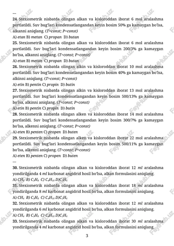 st; p=const) a) etan b) metan c) propan d) butan 26. stexiometrik nisbatda olingan alkin va kisloroddan iborat 10 mol aralashma portlatildi. suv bug’lari kondensatlangandan keyin bosim 40% ga kamaygan bo’lsa, alkinni aniqlang. (t=const; p=const) a) etin b) pentin c) propin d) butin 27. stexiometrik nisbatda olingan alkin va kisloroddan iborat 13 mol aralashma portlatildi. suv bug’lari kondensatlangandan keyin bosim 500/13% ga kamaygan bo’lsa, alkinni aniqlang. (t=const; p=const) a) etin b) pentin c) propin d) butin 28. stexiometrik nisbatda olingan alken va kisloroddan iborat 14 mol aralashma portlatildi. suv bug’lari kondensatlangandan keyin bosim 300/7% ga kamaygan bo’lsa, alkenni aniqlang. (t=const; p=const) a) eten b) penten c) propen d) buten 29. stexiometrik nisbatda olingan alken va kisloroddan iborat 22 mol aralashma portlatildi. suv bug’lari kondensatlangandan keyin bosim 500/11% ga kamaygan bo’lsa, alkenni aniqlang. (t=const; p=const) a) eten b) penten c) propen d) buten --- 30. stexiometrik nisbatda olingan alkan va kisloroddan …