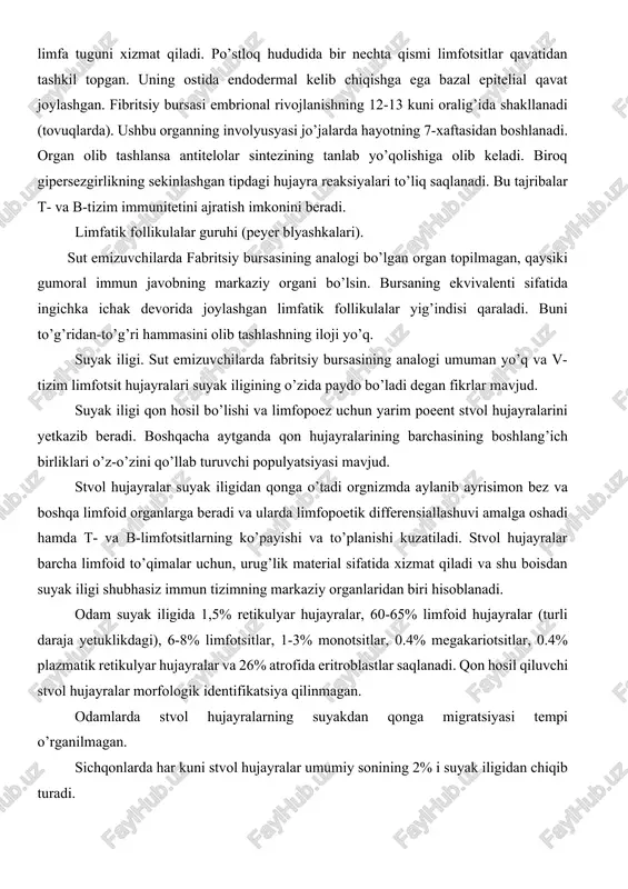 xizmat qiladi va shu boisdan suyak iligi shubhasiz immun tizimning markaziy organlaridan biri hisoblanadi. odam suyak iligida 1,5% retikulyar hujayralar, 60-65% limfoid hujayralar (turli daraja yetuklikdagi), 6-8% limfotsitlar, 1-3% monotsitlar, 0.4% megakariotsitlar, 0.4% plazmatik retikulyar hujayralar va 26% atrofida eritroblastlar saqlanadi. qon hosil qiluvchi stvol hujayralar morfologik identifikatsiya qilinmagan. odamlarda stvol hujayralarning suyakdan qonga migratsiyasi tempi o’rganilmagan. sichqonlarda har kuni stvol hujayralar umumiy sonining 2% i suyak iligidan chiqib turadi. 2. limfatik tugunlar - limfatik follikulalarni tashkil qiluvchi asosiy struktura. limfa tugunlarining po’stloq va po’stloq osti (parakortikal) qavatlari farqlanadi. po’stloq qismi timusga bog’liq bo’lmagan xudud deb atalsa, parakortikal xudud timusga bog’liq hudud deb nom olgan. bunday nomlanishiga sabab agar hayvonning ayrisimon bezi olib tashlansa parakortikal qavat atrofiga uchraydi va aksincha immun tizimning hujayra tipi rivojlansa bu qavatning faolligi oshadi. gumoral tipdagi immun tizim rivojlansa markazlar soni oshadi va medulyar sohada plazmatik hujayralarning to’planishi kuzatiladi. limfa suyuqligi limfa tugunlaridan yirik limfa …