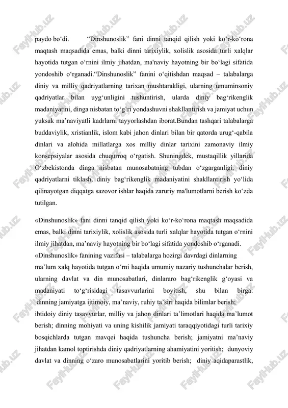 ichlarda tutgan mavqei haqida tushuncha berish; jamiyatni ma’naviy jihatdan kamol toptirishda diniy qadriyatlarning ahamiyatini yoritish; dunyoviy davlat va dinning o‘zaro munosabatlarini yoritib berish; diniy aqidaparastlik, ekstremizm va fanatizm kabi salbiy illatlar mohiyatini yoritish va ularga qarshi g‘oyaviy immunitetni shakllantirish; o‘zbekiston respublikasida dinga nisbatan munosabatning tubdan o‘zgarganligi, xususan, islom dini qadriyatlarini tiklash yo‘lida qilinayotgan ishlar haqida keng tasavvur hosil qilish.«dinshunoslik» fanining amaliy ahamiyati shunda ham ko‘rinadiki, u talabalarda barcha dinlar qadriyatlariga hurmat bilan qarash, ularni qadrlash madaniyatini tarbiyalaydi.dinshunoslikning tarix, falsafa, psixologiya, sotsiologiya, arxeologiya va boshqa ijtimoiy fanlar bilan mustahkam bog‘liqligi uning nazariyasini boyitishga xizmat qiladi. dinshunoslikning qator fanlar bilan o‘zaro munosabatga kirishishi natijasida uning turli sohalari yuzaga keldi. ulardan asosiylarini quyida keltirib o‘tamiz. o‘zbekiston mustaqillikka erishgach, o‘tgan yillar davomida ijtimoiy tuzum, siyosiy o‘zgarishlar kishilar ma'naviyatida o‘zgarishlarni keltirib chiqardi. sovet totalitar tuzumi yemirilgandan keyin inson ma'naviy kamolotining omillaridan biri bo‘lgan din mamlakatimiz hayotida o‘ziga xos munosib o‘rinni zgalladi. ko‘pgina millat, turli diniy …