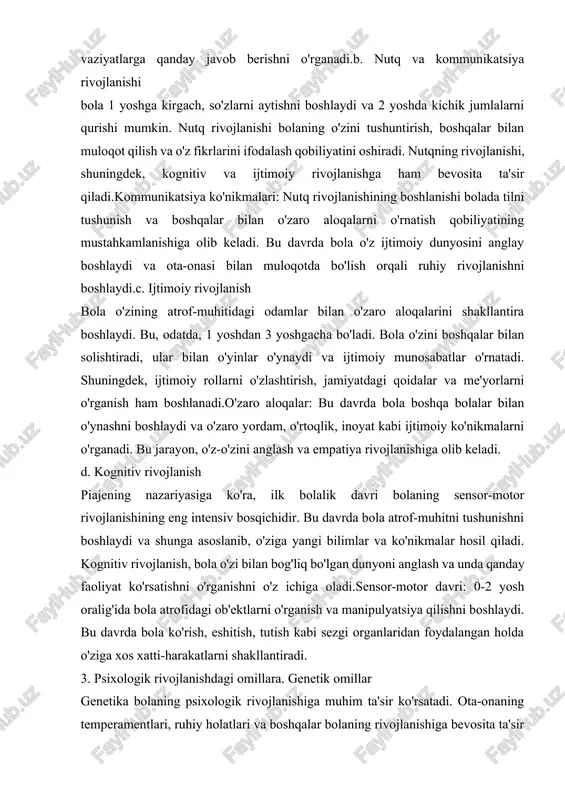 psixologik rivojlanishiga muhim ta'sir ko'rsatadi. ota-onaning temperamentlari, ruhiy holatlari va boshqalar bolaning rivojlanishiga bevosita ta'sir qiladi. genetik xususiyatlar bolaning hissiy va xulq-atvoriga asos bo'lishi mumkin, masalan, bola baxtiyor va ijtimoiy bo'lishi yoki xavotirli bo'lishi mumkin. b. atrof-muhit ta'siri bolaning atrof-muhiti uning rivojlanishiga bevosita ta'sir qiladi. oila, jamiyat, do'stlar va umumiy madaniyat bolaning ijtimoiy va emotsional rivojlanishiga katta rol o'ynaydi. bola otasi va onasi bilan birga vaqt o'tkazish orqali o'zaro hurmat, e'tibor va muloqotning muhimligini o'rganadi. bola bilan bo'lgan muloqot: ota-onalar yoki qarindoshlar bilan yaxshi muloqot bolaning rivojlanishiga yordam beradi. muloqotda shaffoflik, mehr, va sevgi bolaning emotsional xavfsizligini ta'minlaydi. c. ota-onaning roli ota-onalar bolalarini sevib, ularni qo'llab-quvvatlash orqali ularning psixologik rivojlanishini yaxshilashlari mumkin. ular bolaning hissiy va aqliy rivojlanishini boshqarish, sog'lom muhit yaratish va yaxshi tarbiya berish orqali bolaning ijtimoiy ko'nikmalarini rivojlantiradilar.4. ilk bolalik davridagi rivojlanishdagi muammolar. a). bolalarning stress va tashvishlari.ilk bolalik davrida bolalar ko'pincha yangi muhitlarga moslashishda yoki yangi …