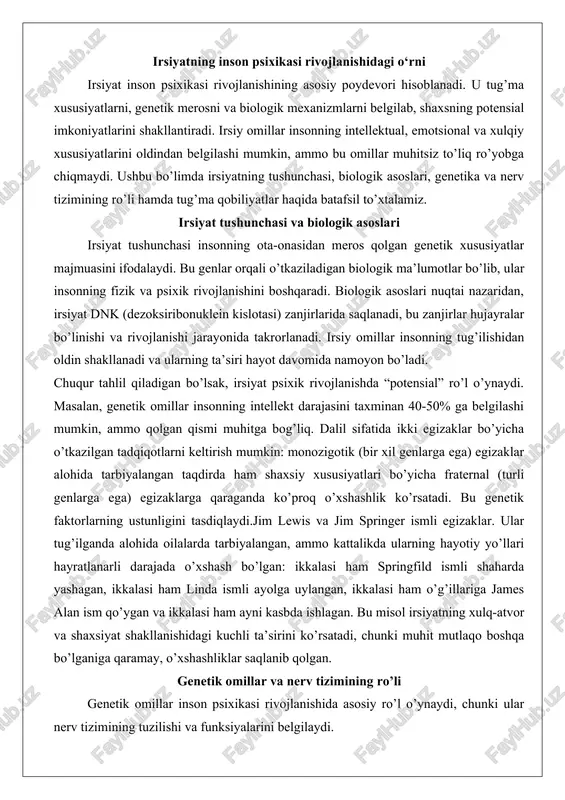 il sifatida ikki egizaklar bo’yicha o’tkazilgan tadqiqotlarni keltirish mumkin: monozigotik (bir xil genlarga ega) egizaklar alohida tarbiyalangan taqdirda ham shaxsiy xususiyatlari bo’yicha fraternal (turli genlarga ega) egizaklarga qaraganda ko’proq o’xshashlik ko’rsatadi. bu genetik faktorlarning ustunligini tasdiqlaydi.jim lewis va jim springer ismli egizaklar. ular tug’ilganda alohida oilalarda tarbiyalangan, ammo kattalikda ularning hayotiy yo’llari hayratlanarli darajada o’xshash bo’lgan: ikkalasi ham springfild ismli shaharda yashagan, ikkalasi ham linda ismli ayolga uylangan, ikkalasi ham o’g’illariga james alan ism qo’ygan va ikkalasi ham ayni kasbda ishlagan. bu misol irsiyatning xulq-atvor va shaxsiyat shakllanishidagi kuchli ta’sirini ko’rsatadi, chunki muhit mutlaqo boshqa bo’lganiga qaramay, o’xshashliklar saqlanib qolgan. genetik omillar va nerv tizimining ro’li genetik omillar inson psixikasi rivojlanishida asosiy ro’l o’ynaydi, chunki ular nerv tizimining tuzilishi va funksiyalarini belgilaydi. nerv tizimi – bu miya va orqa miya tizimi bo’lib, u psixik jarayonlarni (fikrlash, his qilish, xotira) boshqaradi. genetik omillar nerv tizimining rivojlanishini genlar orqali tartibga soladi, masalan, …