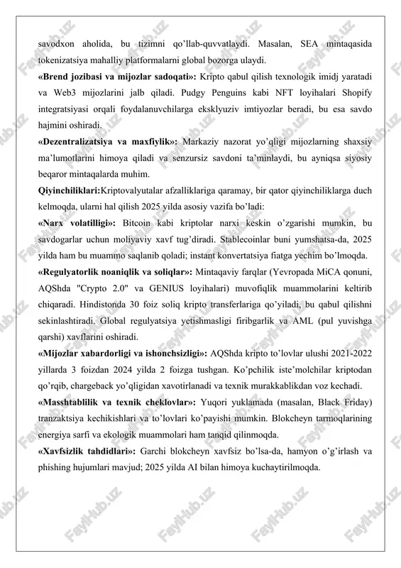 garlikni 90 foizga qisqartiradi. smart-kontraktlar avtomatik ravishda shartlarni bajaradi, chargeback’ni yo’q qiladi va ta’minot zanjirini real vaqtda kuzatish imkonini beradi. 2025 yilda ai bilan integratsiya bu xavfsizlikni yanada oshiradi, masalan, shubhali tranzaktsiyalarni aniqlash orqali. «global qulaylik va inklyuzivlik»: valyuta konvertatsiyasi va bank vositachilari yo’qligi tufayli rivojlanayotgan mamlakatlarda (braziliya, el salvador, hindiston) foydali. kripto egalarining 700 milliondan ortiq qismi, ayniqsa yosh va raqamli savodxon aholida, bu tizimni qo’llab-quvvatlaydi. masalan, sea mintaqasida tokenizatsiya mahalliy platformalarni global bozorga ulaydi. «brend jozibasi va mijozlar sadoqati»: kripto qabul qilish texnologik imidj yaratadi va web3 mijozlarini jalb qiladi. pudgy penguins kabi nft loyihalari shopify integratsiyasi orqali foydalanuvchilarga eksklyuziv imtiyozlar beradi, bu esa savdo hajmini oshiradi. «dezentralizatsiya va maxfiylik»: markaziy nazorat yo’qligi mijozlarning shaxsiy ma’lumotlarini himoya qiladi va senzursiz savdoni ta’minlaydi, bu ayniqsa siyosiy beqaror mintaqalarda muhim. qiyinchiliklari:kriptovalyutalar afzalliklariga qaramay, bir qator qiyinchiliklarga duch kelmoqda, ularni hal qilish 2025 yilda asosiy vazifa bo’ladi: «narx volatilligi»: bitcoin kabi …