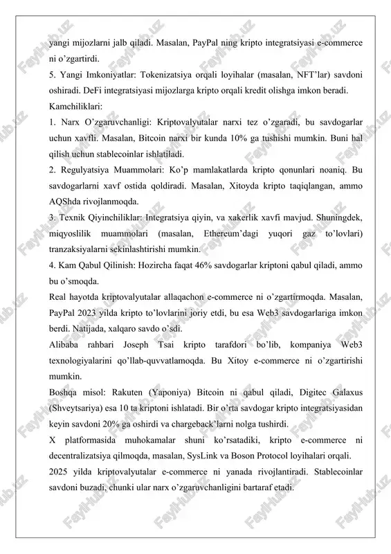 g kripto integratsiyasi e-commerce ni o’zgartirdi. 5. yangi imkoniyatlar: tokenizatsiya orqali loyihalar (masalan, nft’lar) savdoni oshiradi. defi integratsiyasi mijozlarga kripto orqali kredit olishga imkon beradi. kamchiliklari: 1. narx o’zgaruvchanligi: kriptovalyutalar narxi tez o’zgaradi, bu savdogarlar uchun xavfli. masalan, bitcoin narxi bir kunda 10% ga tushishi mumkin. buni hal qilish uchun stablecoinlar ishlatiladi. 2. regulyatsiya muammolari: ko’p mamlakatlarda kripto qonunlari noaniq. bu savdogarlarni xavf ostida qoldiradi. masalan, xitoyda kripto taqiqlangan, ammo aqshda rivojlanmoqda. 3. texnik qiyinchiliklar: integratsiya qiyin, va xakerlik xavfi mavjud. shuningdek, miqyoslilik muammolari (masalan, ethereum’dagi yuqori gaz to’lovlari) tranzaksiyalarni sekinlashtirishi mumkin. 4. kam qabul qilinish: hozircha faqat 46% savdogarlar kriptoni qabul qiladi, ammo bu o’smoqda. real hayotda kriptovalyutalar allaqachon e-commerce ni o’zgartirmoqda. masalan, paypal 2023 yilda kripto to’lovlarini joriy etdi, bu esa web3 savdogarlariga imkon berdi. natijada, xalqaro savdo o’sdi. alibaba rahbari joseph tsai kripto tarafdori bo’lib, kompaniya web3 texnologiyalarini qo’llab-quvvatlamoqda. bu xitoy e-commerce ni o’zgartirishi mumkin. boshqa misol: …