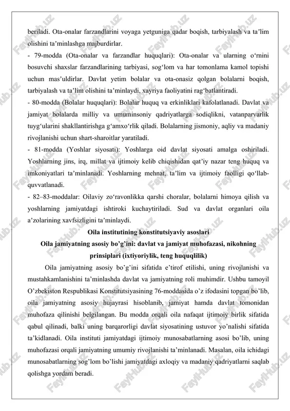 a e’tirof etilishi, uning rivojlanishi va mustahkamlanishini ta’minlashda davlat va jamiyatning roli muhimdir. ushbu tamoyil o’zbekiston respublikasi konstitutsiyasining 76-moddasida o’z ifodasini topgan bo’lib, oila jamiyatning asosiy hujayrasi hisoblanib, jamiyat hamda davlat tomonidan muhofaza qilinishi belgilangan. bu modda orqali oila nafaqat ijtimoiy birlik sifatida qabul qilinadi, balki uning barqarorligi davlat siyosatining ustuvor yo’nalishi sifatida ta’kidlanadi. oila instituti jamiyatdagi ijtimoiy munosabatlarning asosi bo’lib, uning muhofazasi orqali jamiyatning umumiy rivojlanishi ta’minlanadi. masalan, oila ichidagi munosabatlarning sog’lom bo’lishi jamiyatdagi axloqiy va madaniy qadriyatlarni saqlab qolishga yordam beradi. nikohning prinsiplari, xususan ixtiyoriylik va teng huquqlilik, oila institutining konstitutsiyaviy asoslarining muhim qismi hisoblanadi. nikoh erkak va ayolning ixtiyoriy ittifoqi sifatida tuzilishi va erkak va ayolning teng huquqliligi asosida tashkil etilishi ko’rsatilgan. bu prinsip oila qurish jarayonida hech qanday majburlash yoki bosim bo’lmasligini ta’minlaydi. ixtiyoriylik tamoyili shaxsiy erkinlikni himoya qilishga xizmat qiladi, chunki nikoh faqat ikki tomonning o’zaro roziligi bilan amalga oshirilishi mumkin. teng huquqlilik esa oila …