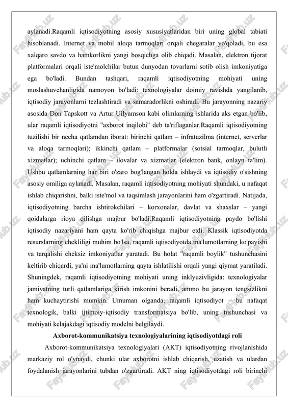 do bo'lishi iqtisodiy nazariyani ham qayta ko'rib chiqishga majbur etdi. klassik iqtisodiyotda resurslarning chekliligi muhim bo'lsa, raqamli iqtisodiyotda ma'lumotlarning ko'payishi va tarqalishi cheksiz imkoniyatlar yaratadi. bu holat "raqamli boylik" tushunchasini keltirib chiqardi, ya'ni ma'lumotlarning qayta ishlatilishi orqali yangi qiymat yaratiladi. shuningdek, raqamli iqtisodiyotning mohiyati uning inklyuzivligida: texnologiyalar jamiyatning turli qatlamlariga kirish imkonini beradi, ammo bu jarayon tengsizlikni ham kuchaytirishi mumkin. umuman olganda, raqamli iqtisodiyot – bu nafaqat texnologik, balki ijtimoiy-iqtisodiy transformatsiya bo'lib, uning tushunchasi va mohiyati kelajakdagi iqtisodiy modelni belgilaydi. axborot-kommunikatsiya texnologiyalarining iqtisodiyotdagi roli axborot-kommunikatsiya texnologiyalari (akt) iqtisodiyotning rivojlanishida markaziy rol o'ynaydi, chunki ular axborotni ishlab chiqarish, uzatish va ulardan foydalanish jarayonlarini tubdan o'zgartiradi. akt ning iqtisodiyotdagi roli birinchi navbatda aloqa va ma'lumot almashinuvini ta'minlashda namoyon bo'ladi. masalan, internet orqali real vaqtda axborot uzatilishi korxonalar o'rtasidagi hamkorlikni kuchaytiradi va qaror qabul qilish jarayonini tezlashtiradi. bu texnologiyalar iqtisodiyotning samaradorligini oshirishga xizmat qiladi, chunki ular xarajatlarni kamaytiradi va yangi imkoniyatlar yaratadi.akt ning …