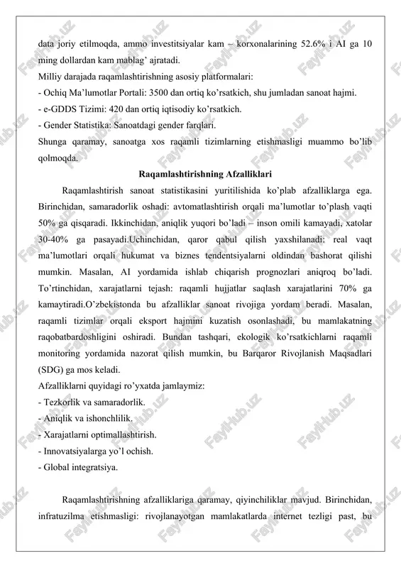 n hisobot tizimlaridan foydalanadi. 2024-yil yanvar-iyun oylarida sanoat o’sishi 106.6% ni tashkil etgan, bu ma’lumotlar ochiq portalda mavjud. biroq, raqamlashtirish darajasi hali 60-70% atrofida, chunki ko’plab korxonalar hali qog’oz hisobotlaridan foydalanadi. "digital uzbekistan-2030" doirasida ai va big data joriy etilmoqda, ammo investitsiyalar kam – korxonalarining 52.6% i ai ga 10 ming dollardan kam mablag’ ajratadi. milliy darajada raqamlashtirishning asosiy platformalari: - ochiq ma’lumotlar portali: 3500 dan ortiq ko’rsatkich, shu jumladan sanoat hajmi. - e-gdds tizimi: 420 dan ortiq iqtisodiy ko’rsatkich. - gender statistika: sanoatdagi gender farqlari. shunga qaramay, sanoatga xos raqamli tizimlarning etishmasligi muammo bo’lib qolmoqda. raqamlashtirishning afzalliklari raqamlashtirish sanoat statistikasini yuritilishida ko’plab afzalliklarga ega. birinchidan, samaradorlik oshadi: avtomatlashtirish orqali ma’lumotlar to’plash vaqti 50% ga qisqaradi. ikkinchidan, aniqlik yuqori bo’ladi – inson omili kamayadi, xatolar 30-40% ga pasayadi.uchinchidan, qaror qabul qilish yaxshilanadi: real vaqt ma’lumotlari orqali hukumat va biznes tendentsiyalarni oldindan bashorat qilishi mumkin. masalan, ai yordamida ishlab chiqarish prognozlari …