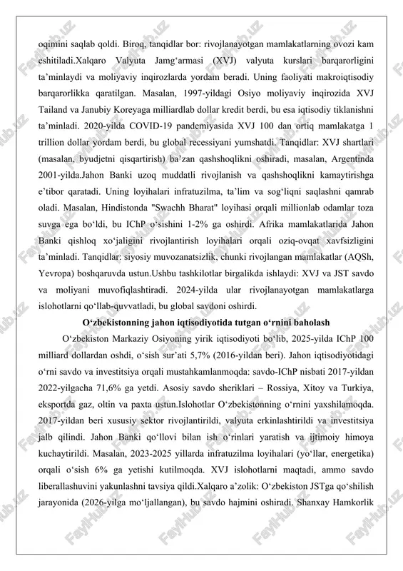 ashkilotlar global xo‘jalikni boshqarishda asosiy rol o‘ynaydi. ular orasida jst, xvj va jahon banki eng muhimlari. ushbu tashkilotlarning faoliyati savdo qoidalarini ta’minlash, moliyaviy yordam berish va rivojlanish loyihalarini amalga oshirishga qaratilgan.jahon savdo tashkiloti (jst) savdo qoidalarini nazorat qiladi va nizolarni hal etadi. 1995-yilda tashkil etilgan jst 164 a’zo mamlakatni birlashtiradi. uning asosiy faoliyati – savdo to‘siqlarini kamaytirish. masalan, 2013-yildagi bali shartnomasi savdo jarayonlarini soddalashtirib, rivojlanayotgan mamlakatlarga yillik 1 trillion dollar foyda keltirdi. nizolar misolida, aqsh va xitoy o‘rtasidagi savdo urushi (2018-2020) da jst vositachilik qildi, bu esa global savdo oqimini saqlab qoldi. biroq, tanqidlar bor: rivojlanayotgan mamlakatlarning ovozi kam eshitiladi.xalqaro valyuta jamg‘armasi (xvj) valyuta kurslari barqarorligini ta’minlaydi va moliyaviy inqirozlarda yordam beradi. uning faoliyati makroiqtisodiy barqarorlikka qaratilgan. masalan, 1997-yildagi osiyo moliyaviy inqirozida xvj tailand va janubiy koreyaga milliardlab dollar kredit berdi, bu esa iqtisodiy tiklanishni ta’minladi. 2020-yilda covid-19 pandemiyasida xvj 100 dan ortiq mamlakatga 1 trillion dollar yordam berdi, bu …