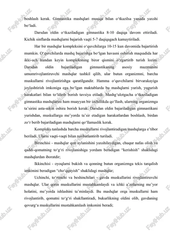 vom ettiriladi. kichik sinflarda mashqlarni bajarish vaqti 5-7 daqiqagach kamaytiriladi. har bir mashqlar kompleksini oʻquvchilarga 10-15 kun davomida bajartirish mumkin. oʻquvchilarda mashq bajarishga boʻlgan havasni oshirish maqsadida har ikki-uch kundan keyin kompleksning biror qismini oʻzgartirib turish lozim. darsdan oldin bajariladigan gimnastikaning asosiy mazmunini umumrivojlantiruvchi mashqlar tashkil qilib, ular butun organizmni, barcha muskullarni rivojlantirishga qaratilgandir. hamma oʻquvchilarni birvarakayiga joylashtirish imkoniga ega boʻlgan maktablarda bu mashqlarni yurish, yugurish harakatlari bilan toʻldirib borish tavsiya etiladi. mashgʻulotgacha oʻtkaziladigan gimnastika mashqlarini ham muayyan bir izchillikda qoʻllash, ularning organizmga ta’sirini asta-sekin oshira borish kerak. darsdan oldin bajariladigan gimnastikani yurishdan, muskullarga me’yorda ta’sir etadigan harakatlardan boshlash, birdan zoʻr berib bajariladigan mashqlarni qoʻllamaslik kerak. kompleks tanlashda barcha muskullarni rivojlantiradigan mashqlarga e’tibor beriladi. ularni vaqti-vaqti bilan navbatlantirib turiladi. birinchisi - mashqlar qon aylanishini yaxshilaydigan, chuqur nafas olish va qaddi-qomatning toʻgʻri rivojlanishiga yordam beradigan “kerishish” shaklidagi mashqlardan iboratdir; ikkinchisi - oyoqlarni bukish va qonning butun organizmga tekis tarqalish imkonini beradigan …