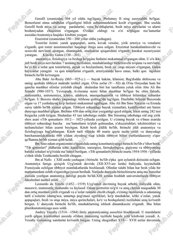 tabibi bxaskara bxatshe «anatomiya targ`iboti» asarida a‘zolar, muskullar, qon tomirlar, nervlar to`g`risida yuzaki ma‘lumotlarni to`plagan. anatomiyaning asosiy rivojlanish davri qadimiy yunonlar mamlakatida boshlanib gippokrat, pifogor, arastu, (aristotel) kabi allomalar tarbiyalangan maktablar tashkil etilgan. buqrot (gippokrat) – eramizdan oldingi 460-377 yillarda yashab, tibbiyot sohasida o`zigacha bo`lgan ma‘lumotlarni to`plagan, kuzatish va tekshirishlari asosida 72 ta asr yozgan yurak- qon tomirlar tuzulishi to`grisida ma‘lumot bergan. arastu (aristotel)- eramizdan oldingi 384-322 yillarda yashab, nervlar paylardan farqi borligini aorta qon tomiri yurakdan boshlanishini aniqlagan atoqli olim anatom, faylasufdir. gerofil (eramizdan 304 yil oldin tug'ilgan). ptolomey ii ning saroytabibi bo'lgan. bemorlarni nima sababdan o'lganligini bilish uchunmurdalarni kesib o'rgangan. shu usulda gerofil bosh miya va uning pardalarini, vena bo'shliqlarini, bosh miya nervlarini va ularni boshmiyadan chiqishini o'rgangan. o'zidan oldingi va o'zi to'plagan ma’lumotlar asosida«anatomiya haqida» kitobini yozgan erazistrat (eramizdan 350—300 yillar oldin yashagan). tomirlar tizimi: yurak qopqoqlari, aorta, kovak venalar, yirik arteriya va venalarni o'rganib, qon tomir …