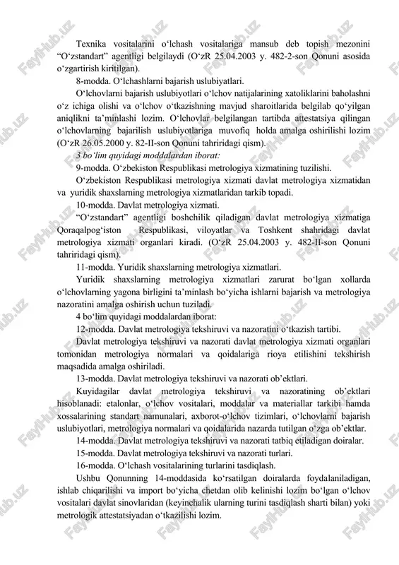 . 482-2-son qonuni asosida o‘zgartirish kiritilgan) 7-modda. o‘lchash vositalari. foydalanishda bo‘lgan o‘lchash vositalari o‘lchov natijalarining qonunlashtirilgan birliklarda belgilab qo‘yilgan aniqlikda bo‘lishini ta’minlashi va qo‘llash shartlariga mos kelishi lozim. texnika vositalarini o‘lchash vositalariga mansub deb topish mezonini “o‘zstandart” agentligi belgilaydi (o‘zr 25.04.2003 y. 482-2-son qonuni asosida o‘zgartirish kiritilgan). 8-modda. o‘lchashlarni bajarish uslubiyatlari. o‘lchovlarni bajarish uslubiyotlari o‘lchov natijalarining xatoliklarini baholashni o‘z ichiga olishi va o‘lchov o‘tkazishning mavjud sharoitlarida belgilab qo‘yilgan aniqlikni ta’minlashi lozim. o‘lchovlar belgilangan tartibda attestatsiya qilingan o‘lchovlarning bajarilish uslubiyotlariga muvofiq holda amalga oshirilishi lozim (o‘zr 26.05.2000 y. 82-ii-son qonuni tahriridagi qism). 3 bo‘lim quyidagi moddalardan iborat: 9-modda. o‘zbekiston respublikasi metrologiya xizmatining tuzilishi. o‘zbekiston respublikasi metrologiya xizmati davlat metrologiya xizmatidan va yuridik shaxslarning metrologiya xizmatlaridan tarkib topadi. 10-modda. davlat metrologiya xizmati. “o‘zstandart” agentligi boshchilik qiladigan davlat metrologiya xizmatiga qoraqalpog‘iston respublikasi, viloyatlar va toshkent shahridagi davlat metrologiya xizmati organlari kiradi. (o‘zr 25.04.2003 y. 482-ii-son qonuni tahriridagi qism). 11-modda. yuridik shaxslarning metrologiya xizmatlari. …