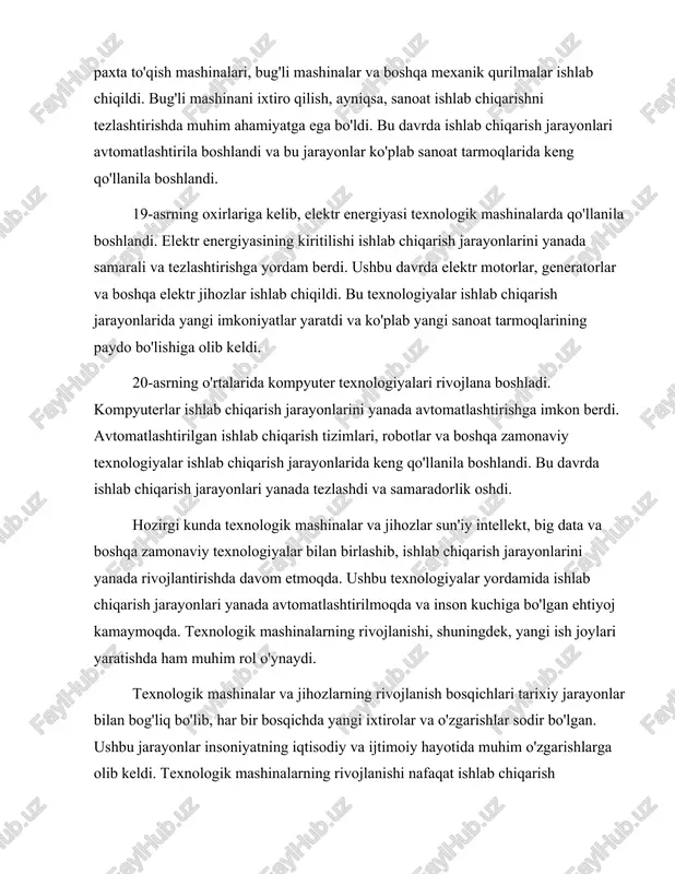 lar bilan bog'liq bo'lib, har bir bosqichda yangi ixtirolar va o'zgarishlar sodir bo'lgan. ushbu jarayonlar insoniyatning iqtisodiy va ijtimoiy hayotida muhim o'zgarishlarga olib keldi. texnologik mashinalarning rivojlanishi nafaqat ishlab chiqarish jarayonlarini samarali qilishga, balki insoniyatning turmush tarzini ham o'zgartirishga yordam berdi. texnologik mashinalar va jihozlarning tarixi va rivojlanish bosqichlari haqida gapirganda, muhim ixtirolar va ularning ta'siri haqida ham eslatib o'tish zarur. masalan, bug'li mashina, elektr motor, kompyuter va robotlar kabi ixtirolar ishlab chiqarish jarayonlarini tubdan o'zgartirdi. ushbu ixtirolar yordamida ishlab chiqarish jarayonlari yanada samarali va tezkor bo'ldi, bu esa iqtisodiy o'sishga va yangi imkoniyatlar yaratishga olib keldi. texnologik mashinalar va jihozlar rivojlanishining kelajagi ham qiziqarli. zamonaviy texnologiyalar, jumladan, sun'iy intellekt, avtomatlashtirish va boshqa innovatsiyalar, ishlab chiqarish jarayonlarini yanada rivojlantirishda davom etadi. bu esa insoniyat uchun yangi imkoniyatlar va qiyinchiliklar yaratadi. texnologik mashinalar va jihozlar rivojlanishi insoniyat hayotining barcha sohalariga ta'sir ko'rsatadi va ularning tarixi davom etadi. shu bilan birga, texnologik …