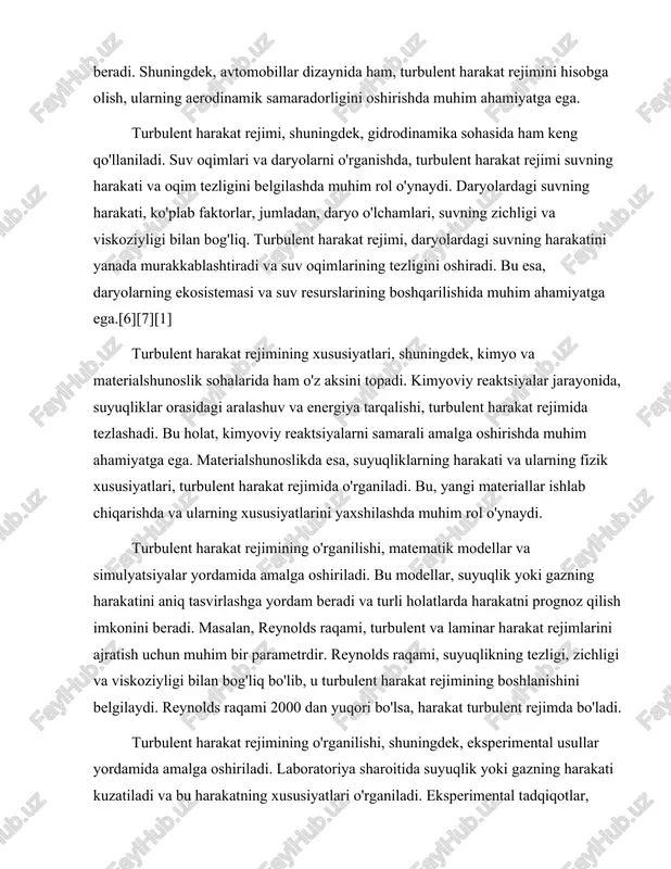 uchun muhim bir parametrdir. reynolds raqami, suyuqlikning tezligi, zichligi va viskoziyligi bilan bog'liq bo'lib, u turbulent harakat rejimining boshlanishini belgilaydi. reynolds raqami 2000 dan yuqori bo'lsa, harakat turbulent rejimda bo'ladi. turbulent harakat rejimining o'rganilishi, shuningdek, eksperimental usullar yordamida amalga oshiriladi. laboratoriya sharoitida suyuqlik yoki gazning harakati kuzatiladi va bu harakatning xususiyatlari o'rganiladi. eksperimental tadqiqotlar, turbulent harakat rejimining asosiy xususiyatlarini aniqlashga yordam beradi va yangi nazariyalarni ishlab chiqishga imkon beradi. bu tadqiqotlar, shuningdek, amaliy sohalarda, masalan, aerodinamika va gidrodinamika sohalarida yangi texnologiyalarni ishlab chiqishga yordam beradi.[2][5][3] turbulent harakat rejimining o'rganilishi, shuningdek, uning ijtimoiy va iqtisodiy ahamiyatini ham ko'rsatadi. turbulent harakat rejimi, energiya iste'molini kamaytirish va samaradorlikni oshirishda muhim rol o'ynaydi. masalan, suvni tozalash jarayonida, turbulent harakat rejimi suvning tozalash samaradorligini oshiradi va energiya iste'molini kamaytiradi. shuningdek, avtotransport vositalarining aerodinamik samaradorligini oshirish, yoqilg'i iste'molini kamaytirishga yordam beradi. turbulent harakat rejimi, shuningdek, ekologik muammolarni hal qilishda ham muhim ahamiyatga ega. suv oqimlarining harakati …
