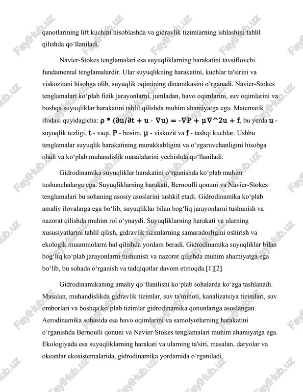 alizatsiya tizimlari, suv omborlari va boshqa ko‘plab tizimlar gidrodinamika qonunlariga asoslangan. aerodinamika sohasida esa havo oqimlarini va samolyotlarning harakatini o‘rganishda bernoulli qonuni va navier-stokes tenglamalari muhim ahamiyatga ega. ekologiyada esa suyuqliklarning harakati va ularning ta'siri, masalan, daryolar va okeanlar ekosistemalarida, gidrodinamika yordamida o‘rganiladi. gidrodinamika nazariyasi va amaliyoti bir-biri bilan chambarchas bog‘liq. teoretik tadqiqotlar yangi qonunlar va tenglamalarni ishlab chiqishga yordam beradi, amaliy tadqiqotlar esa olingan natijalarni real hayotda qo‘llash imkonini beradi. gidrodinamika sohasidagi tadqiqotlar yangi texnologiyalar va innovatsiyalarni yaratishga yordam beradi, bu esa muhandislik va ilmiy sohalarda rivojlanishga olib keladi. gidrodinamika sohasidagi tadqiqotlar va rivojlanishlar davom etmoqda. yangi eksperimentlar va nazariyalar suyuqliklarning harakatini yanada chuqurroq tushunishga yordam beradi. gidrodinamika, shuningdek, yangi materiallar va texnologiyalarni ishlab chiqishda ham muhim rol o‘ynaydi. gidrodinamika sohasidagi ilmiy tadqiqotlar va amaliyotlar natijasida suyuqliklar bilan bog‘liq ko‘plab muammolarni hal qilish imkoniyati paydo bo‘ladi. bu esa insoniyatning rivojlanishi va hayot sifatini oshirishda muhim ahamiyatga ega. gidrodinamika suyuqliklarning …