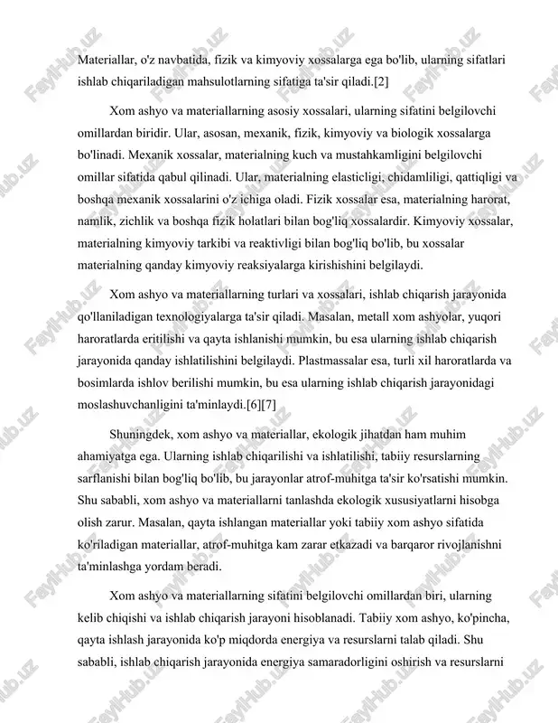 ga olish zarur. masalan, qayta ishlangan materiallar yoki tabiiy xom ashyo sifatida ko'riladigan materiallar, atrof-muhitga kam zarar etkazadi va barqaror rivojlanishni ta'minlashga yordam beradi. xom ashyo va materiallarning sifatini belgilovchi omillardan biri, ularning kelib chiqishi va ishlab chiqarish jarayoni hisoblanadi. tabiiy xom ashyo, ko'pincha, qayta ishlash jarayonida ko'p miqdorda energiya va resurslarni talab qiladi. shu sababli, ishlab chiqarish jarayonida energiya samaradorligini oshirish va resurslarni tejash maqsadida yangi texnologiyalarni qo'llash muhimdir. bunday texnologiyalar, xom ashyo va materiallarning sifatini oshirishga yordam beradi va ishlab chiqarish jarayonini yanada samarali qiladi.[4][3] xom ashyo va materiallar, shuningdek, iqtisodiy jihatdan ham muhim ahamiyatga ega. ularning narxi, bozor talabiga va taklifga bog'liq bo'lib, bu narxlar ishlab chiqarish xarajatlarini belgilaydi. shu sababli, ishlab chiqaruvchilar xom ashyo va materiallarni tanlashda iqtisodiy jihatlarni ham hisobga olishlari zarur. masalan, arzon xom ashyo va materiallar, ishlab chiqarish xarajatlarini kamaytirishi mumkin, lekin ularning sifatini ham hisobga olish zarur. xom ashyo va materiallarning sifatini …