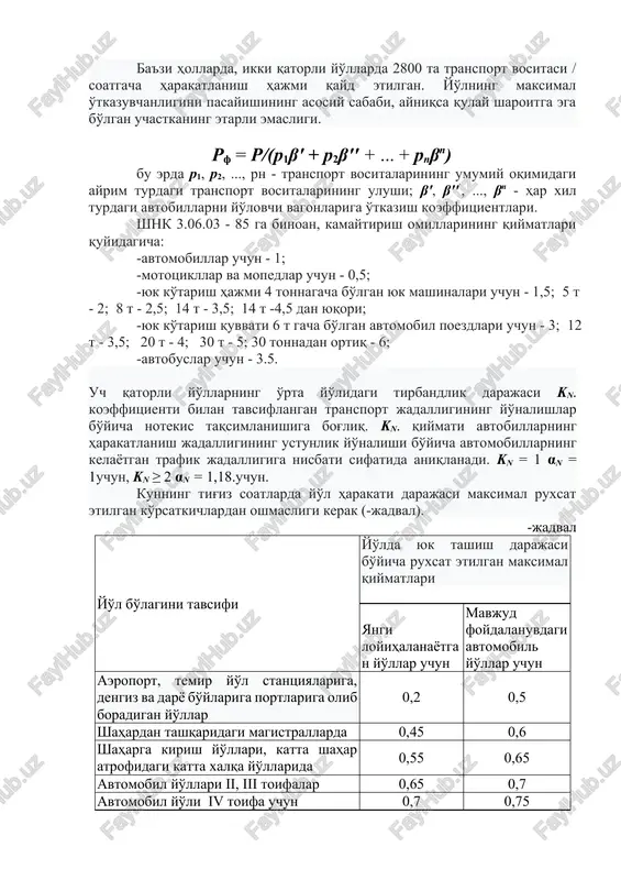 -4,5 dan yuqori; -yuk ko'tarish quvvati 6 t gacha bo'lgan avtomobil poezdlari uchun - 3; 12 t - 3,5; 20 t - 4; 30 t - 5; 30 tonnadan ortiq - 6; -avtobuslar uchun - 3.5. uch qatorli yo'llarning o'rta yo'lidagi tirbandlik darajasi kn. koeffitsienti bilan tavsiflangan transport jadalligining yo'nalishlar bo'yicha notekis taqsimlanishiga bog'liq. kn. qiymati avtobillarning harakatlanish jadalligining ustunlik yo'nalishi bo'yicha avtomobillarning kelayotgan trafik jadalligiga nisbati sifatida aniqlanadi. kn = 1 αn = 1uchun, kn ≥ 2 αn = 1,18.uchun. kunning tig'iz soatlarda yo'l harakati darajasi maksimal ruxsat etilgan ko'rsatkichlardan oshmasligi kerak (-jadval). -jadval yo'l bo'lagini tavsifi yo'lda yuk tashish darajasi bo'yicha ruxsat etilgan maksimal qiymatlari yangi loyihalanayotgan yo'llar uchun mavjud foydalanuvdagi avtomobil yo'llar uchun aeroport, temir yo'l stantsiyalariga, dengiz va daryo bo'ylariga portlariga olib boradigan yo'llar 0,2 0,5 shahardan tashqaridagi magistrallarda 0,45 0,6 shaharga kirish yo'llari, katta shahar atrofidagi katta xalqa yo'llarida 0,55 0,65 avtomobil yo'llari ii, iii …