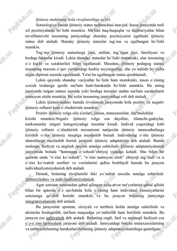 iti va tarbiyaga bog`liq buladi. «inson bolasi, agar ijtimoiy-insoniy muhitga emas, aytaylik hayvonlar muhitiga tushib qolsa, unda irsiy belgilarning biologik ko`rinishlari saqlanar, lekin insoniy fikr, faoliyat, hatti-harakat bo`lmaydi. (hindistondan topilgan kamola, amola hayoti bunga misol bo`la oladi)» ijtimoiy faktorlar . individning shaxs sifatida shakllanishiga bitta irsiyatning o`zi kamlik etadi. ijtimoiy faktor orqali individning ijtimoiy sub'ektga aylanishi insonning ijtimoiylashuvi, uning jamiyat bilan integratsiyaga kirishishi orqali amalga oshiriladi. shaxsning ijtimoiylashuviga xizmat qiluvchi makro-(katta), mezo-(o`rta) va mikro (kichik) faktorlar mavjud. mezofaktorlarga milliy sifatlarning shakllanishi, xududiy sharoitlarning ta'siri aholi tipi singarilar kiradi. mikrofaktorlarga oila, ta'lim muassasalari, tengqurlari guruqlari kiradi. makrofaktorlarga esa insonning ijtimoiylashuviga ta'sir etuvchi umumbashariy jarayonlar(ekologik, demografik, iqtisodiy, ijtimoiy-siyosiy, mamlakat va jamiyat hodisalari)kiradi. jamiyatning bolalar ongiga ta'sir o`tkazishi asosan ta'lim-tarbiya orqali amalga oshiriladi. u oilada, maktabgacha muassasada va maktabda ta'lim -tarbiya oladi. inson kamolotida ta'lim - tarbiya yetakchi o`rin tutadi. bola o`qish, yozishni, maxsus bilim, malaka, ko`nikmalarini egallaydi, ularda ilmiy dunyoqarash shakllanadi. ijtimoiy …
