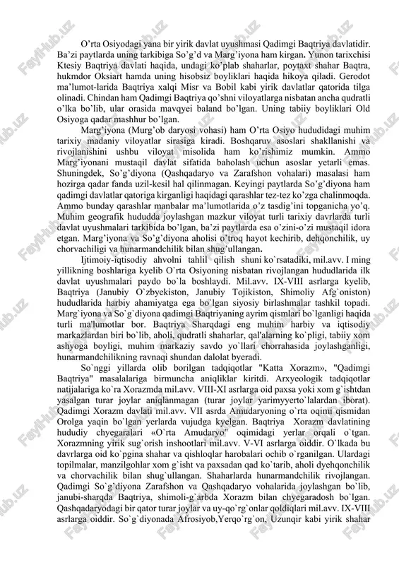 iga tez-tez yurishlar qilib turganlar. mil. avv. vi asr o’rtalariga kelib fors podsholari sharqdagi midiya, elam, lidiya singari qadimgi davlatlarni bosib oladilar. jamiyatning ijtimoiy-iqtisodiy ahvolining tahlili mil. avv. i ming yillikning boshlariga kelib o’rta osiyoning nisbatan ri-vojlangan viloyatlarida ilk davlat uyushmalari paydo bo’la boshla-ganligini ko’rsatadi. so’nggi bronza davrida mehnatning dastlabki yirik taqsimoti ro’y berib, chorvachilikning dehqonchilikdan ajra-lib chiqishi tufayli ixtisoslashgan ishlab chiqarish taraqqiy qilib, jamiyatda ortiqcha mahsulot paydo bo’ladi hamda bu mahsulot ma’lum shaxslar qo’lida to’plana boshlaydi. qishloqlar kengayib shahar tusini ola boshlaydi hamda bu shaharlar sekin-asta eng qadimgi viloyatlar va davlat uyushmalarining ma’muriy markaziga aylana boradi, markazlashgan boshqaruv vujudga keladi. avestoda qayd qilingan viloyatlarning aryoshayyona bo’yicha bir-lashishi, yunon tarixchilarining asarlarida keltirilgan katta xorazm davlati hamda qadimgi baqtriya podsholigi haqidagi ma’-lumotlar o’rta osiyoda ilk davlat uyushmalarining paydo bo’lishi ma-salasiga ma’lum oydinlik kiritadi. bu davlatlarning shakllanish jarayoni ahamoniylar bosqiniga qadar, taxminan mil, avv. ix-vii asrlarda ro’y bergan. gerodot asarida tilga olingan …