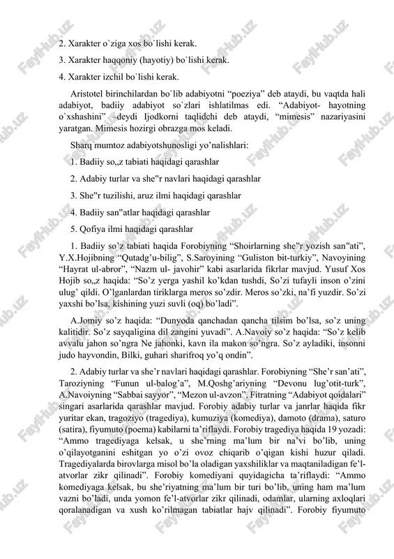 “adabiyot- hayotning o`xshashini” –deydi ijodkorni taqlidchi deb ataydi, “mimesis” nazariyasini yaratgan. mimesis hozirgi obrazga mos keladi. sharq mumtoz adabiyotshunosligi yo’nalishlari: 1. badiiy so„z tabiati haqidagi qarashlar 2. adabiy turlar va she‟r navlari haqidagi qarashlar 3. she‟r tuzilishi, aruz ilmi haqidagi qarashlar 4. badiiy san‟atlar haqidagi qarashlar 5. qofiya ilmi haqidagi qarashlar 1. badiiy so’z tabiati haqida forobiyning “shoirlarning she‟r yozish san‟ati”, y.x.hojibning “qutadg’u-bilig”, s.saroyining “guliston bit-turkiy”, navoyining “hayrat ul-abror”, “nazm ul- javohir” kabi asarlarida fikrlar mavjud. yusuf xos hojib so„z haqida: “so’z yerga yashil ko’kdan tushdi, so’zi tufayli inson o’zini ulug’ qildi. o’lganlardan tiriklarga meros so’zdir. meros so’zki, na’fi yuzdir. so’zi yaxshi bo’lsa, kishining yuzi suvli (oq) bo’ladi”. a.jomiy so’z haqida: “dunyoda qanchadan qancha tilsim bo’lsa, so’z uning kalitidir. so’z sayqaligina dil zangini yuvadi”. a.navoiy so’z haqida: “so’z kelib avvalu jahon so’ngra ne jahonki, kavn ila makon so’ngra. so’z ayladiki, insonni judo hayvondin, bilki, guhari sharifroq yo’q ondin”. 2. adabiy …