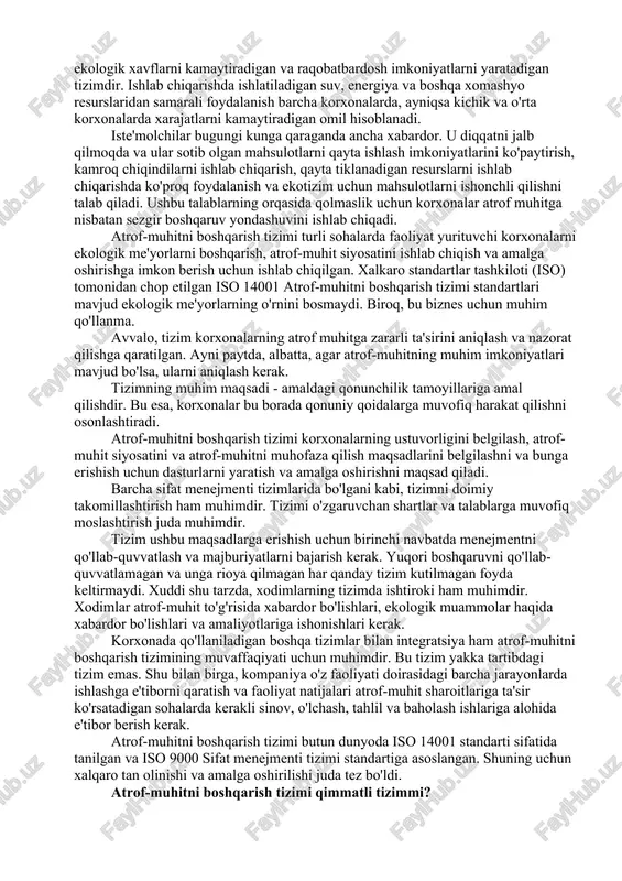 ishonchli qilishni talab qiladi. ushbu talablarning orqasida qolmaslik uchun korxonalar atrof muhitga nisbatan sezgir boshqaruv yondashuvini ishlab chiqadi. atrof-muhitni boshqarish tizimi turli sohalarda faoliyat yurituvchi korxonalarni ekologik me'yorlarni boshqarish, atrof-muhit siyosatini ishlab chiqish va amalga oshirishga imkon berish uchun ishlab chiqilgan. xalkaro standartlar tashkiloti (iso) tomonidan chop etilgan iso 14001 atrof-muhitni boshqarish tizimi standartlari mavjud ekologik me'yorlarning o'rnini bosmaydi. biroq, bu biznes uchun muhim qo'llanma. avvalo, tizim korxonalarning atrof muhitga zararli ta'sirini aniqlash va nazorat qilishga qaratilgan. ayni paytda, albatta, agar atrof-muhitning muhim imkoniyatlari mavjud bo'lsa, ularni aniqlash kerak. tizimning muhim maqsadi - amaldagi qonunchilik tamoyillariga amal qilishdir. bu esa, korxonalar bu borada qonuniy qoidalarga muvofiq harakat qilishni osonlashtiradi. atrof-muhitni boshqarish tizimi korxonalarning ustuvorligini belgilash, atrof-muhit siyosatini va atrof-muhitni muhofaza qilish maqsadlarini belgilashni va bunga erishish uchun dasturlarni yaratish va amalga oshirishni maqsad qiladi. barcha sifat menejmenti tizimlarida bo'lgani kabi, tizimni doimiy takomillashtirish ham muhimdir. tizimi o'zgaruvchan shartlar va talablarga …
