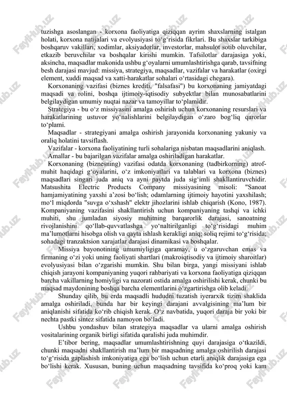 roq, umuman olganda, korxona hayoti uchun muhimroq bo‘lgan narsa - qaror qabul qilish tizimi va mexanizmi. korxonaning ushbu tarkibiy qismlari rivojlanish uchun qanday mablag‘lar ajratilishini, dividendlar to‘lanishini (bu fond bozorida korxonaning mavqeiga sezilarli ta’sir ko‘rsatadigan) va hokazolarni aniqlaydi. strategik qarorlar (so‘zning keng ma’nosida) korxona strategiyasining markazida turadi. korxonaning aynan bir xil strategiyasi aniq vazifalar, korxona faoliyatining ayrim masalalari bo‘yicha qarorlar qabul qilinadigan asos bo‘lishi kerak. endi korxona strategiyasi konsepsiyasini aniqroq aniqlaymiz. uning ta’rifiga uchta yondashuv mavjud. birinchisi, korxonaning maqsadli maydonini (sohasini) tuzishga asoslangan - korxona faoliyatiga qiziqqan ayrim shaxslarning istalgan holati, korxona natijalari va evolyusiyasi to‘g‘risida fikrlari. bu shaxslar tarkibiga boshqaruv vakillari, xodimlar, aksiyadorlar, investorlar, mahsulot sotib oluvchilar, etkazib beruvchilar va boshqalar kirishi mumkin. tafsilotlar darajasiga yoki, aksincha, maqsadlar makonida ushbu g‘oyalarni umumlashtirishga qarab, tavsifning besh darajasi mavjud: missiya, strategiya, maqsadlar, vazifalar va harakatlar (oxirgi element, xuddi maqsad va xatti-harakatlar sohalari o‘rtasidagi chegara). korxonaning vazifasi (biznes krediti, "falsafasi") bu korxonaning …