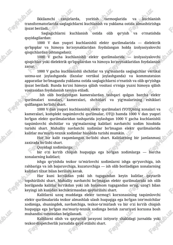 lablariga muvofiq o‘rnatiladi. 1000 v gacha kuchlanishli elektr qurilmalarini ko‘rib chiqishda shchit, yig‘malar, boshqaruv pultlari va boshqa tuzilmalarning eshigini ochishga ruxsat etiladi. elektr qurilmalarini ko‘rib chiqish jarayonida biror-bir ishni bajarish taqiqlanadi. 6 — 35 kvli elektr qurilmalarida erga tutashish sodir bo‘lsa, faqat tezkor almashlab ulashlarni bajarish hamda kuchlanish ta’siriga tushib qolgan odamlarni qutqarish uchun aniqlangan tutashish joyiga yopiq taqsimlovchi qurilmasiga (keyingi o‘rinlarda — yotq) 4 m dan, ochiq taqsimlovchi qurilmasiga (keyingi o‘rinlarda — otq) va hl da 8 m dan kam masofaga yaqinlashishga ijozat beriladi. bunda elektr himoya vositalaridan foydalanish shart. 1000 v dan yuqori bo‘lgan qo‘l bilan harakatlantiriladigan uzatmali ajratgich, bo‘lgich va o‘chirgichlarni o‘chirish va yoqishda dielektrik qo‘lqoplardan foydalanish zarur. saqlagichlarni o‘rnatish va olib qo‘yish kuchlanish olingan holatda amalga oshirilishi lozim. sxemasida kuchlanishni oluvchi kommutatsion apparatlar bo‘lmagan elektr ulanishlaridagi saqlagichlarni kuchlanish ostida, lekin yuklama bo‘lmagan holatda olishga va o‘rnatishga ijozat beriladi. ikkilamchi zanjirlarda, yoritish tarmoqlarida va kuchlanish transformatorlarida saqlagichlarni …
