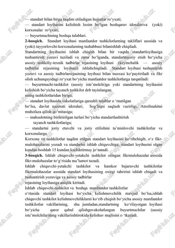 ishlabchiqish va tasdiqlash (zarur bo‘lganda amalga oshiriladi); 2-bosqich — standart loyihasini ishlab chiqish (birinchi tahrir)va fikrlarni olish uchun tarqatish; 3-bosqich — fikr-mulohazalarni o ‘rganib chiqish, standart loyihani (oxirgi tahririni) ishlab chiqish, kelishish va uni tasdiqlashgataqdim etish; 4-bosqich — standartni tasdiqlash va davlat ro‘yxatidan o ‘tkazish. izoh:standartni ishlab chiqish bosqichlarini birga qo‘shib bajarishruxsat etiladi. 1-bosqich. texnik topshiriq me’yoriy hujjatni ishlab chiqish ishlarini bajarish bosqichlarini o ‘rnatish maqsadida buyurtmachitashkilot bilan kelishilgan holda, ishlab chiquvchi tashkilot tomonidan tuziladi va, odatda, quyidagilarni o ‘z ichiga oladi: — standartlashtirish obyekti va qo‘llanish sohasi; — standartning bo‘limlari va standartda o ‘rnatiladigan asosiytalablar ro‘yxati; — standartni ishlab chiqish bosqichlari; — standart bilan birga taqdim etiladigan hujjatlar ro‘yxati; — standart loyihasini kelishish lozim bo‘lgan boshqaruv idoralariva (yoki) korxonalar ro‘yxati; — buyurtmachining boshqa talablari. 2-bosqich. standart loyihasi manfaatdor tashkilotlarning takliflari asosida va (yoki) tayyorlovchi-korxonalarning tashabbusi bilanishlab chiqiladi. standartning loyihasini ishlab chiqish bilan bir vaqtda standartloyihasiga tushuntirish yozuvi tuziladi va …