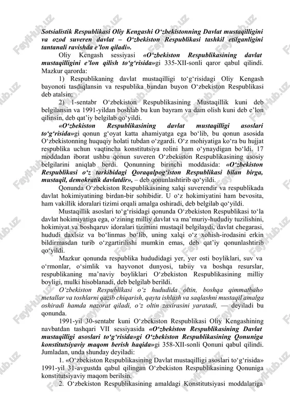 qillik deklaratsiyasini amalga oshira borib, o‘zbekiston sovet sotsialistik respublikasi oliy kengashi o‘zbekistonning davlat mustaqilligini va ozod suveren davlat – o‘zbekiston respublikasi tashkil etilganligini tantanali ravishda e’lon qiladi». oliy kengash sessiyasi «o‘zbekiston respublikasining davlat mustaqilligini e’lon qilish to‘g‘risida»gi 335-xii-sonli qaror qabul qilindi. mazkur qarorda: 1) respublikaning davlat mustaqilligi to‘g‘risidagi oliy kengash bayonoti tasdiqlansin va respublika bundan buyon o‘zbekiston respublikasi deb atalsin; 2) 1-sentabr o‘zbekiston respublikasining mustaqillik kuni deb belgilansin va 1991-yildan boshlab bu kun bayram va dam olish kuni deb e’lon qilinsin, deb qat’iy belgilab qo‘yildi. «o‘zbekiston respublikasining davlat mustaqilligi asoslari to‘g‘risida»gi qonun g‘oyat katta ahamiyatga ega bo‘lib, bu qonun asosida o‘zbekistonning huquqiy holati tubdan o‘zgardi. o‘z mohiyatiga ko‘ra bu hujjat respublika uchun vaqtincha konstitutsiya rolini ham o‘ynaydigan bo‘ldi. 17 moddadan iborat ushbu qonun suveren o‘zbekiston respublikasining asosiy belgilarini aniqlab berdi. qonunning birinchi moddasida: «o‘zbekiston respublikasi o‘z tarkibidagi qoraqalpog‘iston respublikasi bilan birga, mustaqil, demokratik davlatdir», – deb qonunlashtirib qo‘yildi. qonunda o‘zbekiston …