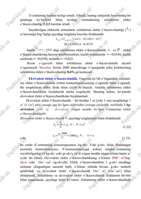 hi bilan solishtirma elektr o’tkazuvchanlik deyarli o’zgarmaydi. masalan, bosim 2000 atmosferaga o’zgarganda sirka kislotasining solishtirma elektr o’tkazuvchanligi 0,6% ga kamayadi. ekvivalent elektr o’tkazuvchanlik. yuqorida ko’rib o’tilganidek, solishtir-ma elektr o’tkazuvchanlik eritma kontsentratsiyasining o’zgarishi bilan o’zgaradi. bu miqdorlarni oddiy ifoda bilan yozib bo’lmaydi. amalda solishtirma elektr o’tkazuvchanlikdan foydalanish ancha noqulaydir. shuning uchun, ko’pincha ekvivalent elektr o’tkazuvchanlikdan foydalaniladi. ekvivalent elektr o’tkazuvchanlik – bir-biridan 1 m (yoki 1 sm) uzoqlikdagi 1 m2 (1 sm2) tekis yuzaga ega bo’lgan elektrodlar orasiga joylashib, tarkibida 1 kg- ekvivalent (yoki 1g - ekvivalent) erigan modda bo’lgan eritmaning elektr o’tkazuvchanligidir. ekvivalent elektr o’tkazuvchanlik e quyidagi tenglamalar bilan ifodalanadi: (1.22) yoki (1.23) bu yerda: c-eritmaning konsentrasiyasi, kg-ekv. yoki g·ekv. bilan ifodalangan (normal) kontsentratsiyasi, v-kontsentratsiyaga teskari miqdor–eritmaning suyultirilganligi (1 kg-ekv yoki gr-ekv), ya’ni erigan modda tutgan eritma hajmi m3 (yoki litr bilan). ekvivalent elektr o’tkazuvchanlikning o’lchami om-1m2/(kg-ekv), yoki om-1sm2 /(g-ekv)dir. elektr o’tkazuvchanlikni 1 g-ekv moddaga nisbatan olinganligini nazarda tutib, o’lcham sifatida …