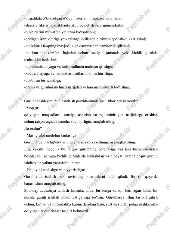 guruhda mahsuldor ishlashni; -kommunikatsiyaga va turli usullarda muloqat qilishga; -kooperatsiyaga va harakatlar usullarini almashtirishga; -bir-birini tushunishga; -o‘zini va guruhni mehnati natijalari uchun ma’suliyatli bo‘lishga; guruhda ishlashni rejalashtirish paytidanimalarga e’tibor berish kerak? · vaqtga: qo‘yilgan maqsadlarni amalga oshirish va rejalashtirilgan natijalarga erishish uchun ixtiyoringizda qancha vaqt borligini aniqlab oling. bu realmi? · mashg‘ulot modelini tanlashga: guruhlarda mashg‘ulotlarni qay tarzda o‘tkazishingizni aniqlab oling. eng yaxshi model - bu, o‘quv guruhning barchasiga vazifani tushuntirishdan boshlanadi, so‘ngra kichik guruhlarda ishlashdan va nihoyat, barcha o‘quv guruhi ishtirokida yakun yasashdan iborat. · ish joyini tanlashga va tayyorlashga: guruhlarda ishlash mos ravishdagi sharoitlarni talab qiladi. bu ish qayerda bajarilishini aniqlab oling. shunday auditoriya tanlash lozimki, unda, bir-biriga xalaqit bermagan holda bir nechta guruh ishlash imkoniyatiga ega bo‘lsin. guruhlarda ishni tashkil qilish uchun, kimyo va informatika kabinetlaridagi kabi, stol va stullar polga mahkamlab qo‘yilgan auditoriyalar to‘g‘ri kelmaydi. ish joyini o‘zini tayyorlab qo‘yish ham nazarda turishi lozim: stollar quyidagi …