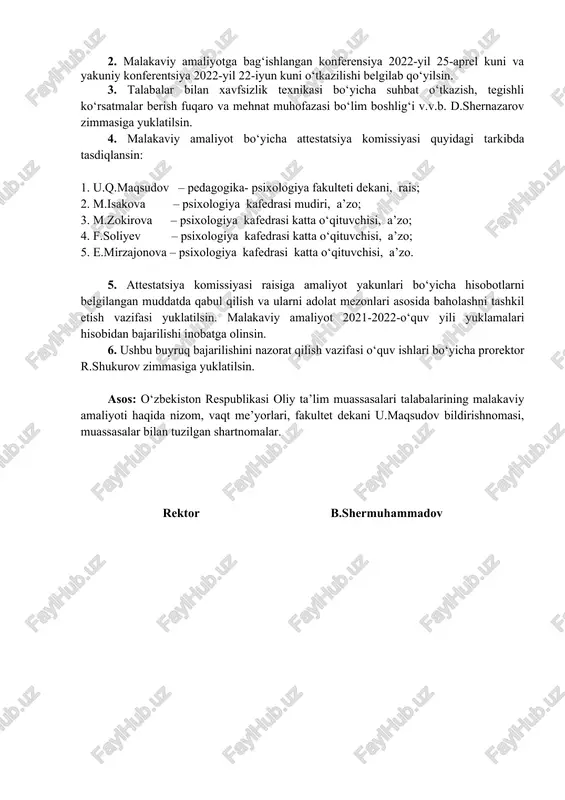 ologiya kafedrasi mudiri, a’zo; 3. m.zokirova – psixologiya kafedrasi katta o‘qituvchisi, a’zo; 4. f.soliyev – psixologiya kafedrasi katta o‘qituvchisi, a’zo; 5. e.mirzajonova – psixologiya kafedrasi katta o‘qituvchisi, a’zo. 5. attestatsiya komissiyasi raisiga amaliyot yakunlari bo‘yicha hisobotlarni belgilangan muddatda qabul qilish va ularni adolat mezonlari asosida baholashni tashkil etish vazifasi yuklatilsin. malakaviy amaliyot 2021-2022-o‘quv yili yuklamalari hisobidan bajarilishi inobatga olinsin. 6. ushbu buyruq bajarilishini nazorat qilish vazifasi o‘quv ishlari bo‘yicha prorektor r.shukurov zimmasiga yuklatilsin. asos: o‘zbekiston respublikasi oliy ta’lim muassasalari talabalarining malakaviy amaliyoti haqida nizom, vaqt me’yorlari, fakultet dekani u.maqsudov bildirishnomasi, muassasalar bilan tuzilgan shartnomalar. rektor b.shermuhammadov buyruq pedagogika-psixologiya fakultetida tayyorlandi: bajardi: m.isakova mas’ul: fakultet dekani: u.maqsudov kelishilgan: o‘quv ishlari bo‘yicha prorektor r.shukurov ilmiy ishlar va innovatsiyalar bo‘yicha prorektor i.zokirov yoshlar masalalari va ma’naviy-ma’rifiy ishlar bo‘yicha birinchi prorektor p.otaqulov moliya-iqtisod ishlar bo‘yicha prorektor v.v.b. a.asraqulov xalqaro hamkorlik bo‘yicha prorektor a.o‘rinov o‘quv-uslubiy boshqarma boshlig‘i a.tojaliyev marketing va talabalar amaliyoti bo‘limi boshlig‘i b.eminchayev …