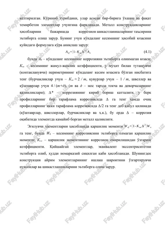 tsiyalarning tekshiruv hisoblari uchun hisobiy formulalar keltirilgan. ko'rinib turibdiki, ular asosan bir-biriga o'xshash va faqat temirbeton elementlar uchungina farqlanadi. metall konstruktsiyalarning hisoblarini bajarishda korrozion shikastlanishlarning ta'sirini e'tiborga olish zarur. buning uchun ko'ndalang kesimning hisobiy yuzasini quyidagi formulaga ko'ra aniqlash zarur: (4.1) bunda a0 – ko'ndalang kesimning korroziyani e'tiborga olinmagan yuzasi; ksa – kesimning jamul-jamlik koeffitsienti, u muhit bilan tutashuvchi (kontaklanuvchi) perimetrining ko'ndalang kesim yuzasiga bo'lgan nisbatiga teng (burchakliklar uchun – ksa ≈ 2 / t, quvurlar uchun – 1 / t, shveller va qo'shtavrlar uchun 4 / (t+d), (t va d – mos tarzda tokcha va devorchalarning qalinliklari); ∆* – korroziyaning kirib borish kattaligi, u berk profillarning bir taraflama korroziyasida ∆ ga teng hamda ochiq profillarning ikki taraflama korroziyasida ∆/2 ga teng deb qabul qilinadi (qo'shtavrlar, shvellerlar, burchakliklar va h.k.), bu erda ∆ – korroziya oqibatida elementda kamayib borgan metall qalinligi. egiluvchi elementlarni hisoblashda qarshilik momenti ga teng, bunda w0 …