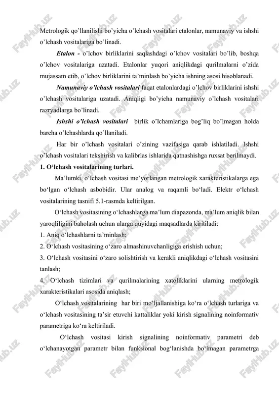 o’lchash vositalaridan chiqadigan ko’rsatkishlar, balki qo’shimcha qurilmadan chiqayotgan ko’rsatkishlar ham tuchuniladi. metrologik qo’llanilishi bo’yicha o’lchash vositalari etalonlar, namunaviy va ishshi o’lchash vositalariga bo’linadi. etalon - o’lchov birliklarini saqlashdagi o’lchov vositalari bo’lib, boshqa o’lchov vositalariga uzatadi. etalonlar yuqori aniqlikdagi qurilmalarni o’zida mujassam etib, o’lchov birliklarini ta’minlash bo’yicha ishning asosi hisoblanadi. namunaviy o’lchash vositalari faqat etalonlardagi o’lchov birliklarini ishshi o’lchash vositalariga uzatadi. aniqligi bo’yicha namunaviy o’lchash vositalari razryadlarga bo’linadi. ishshi o’lchash vositalari birlik o’lchamlariga bog’liq bo’lmagan holda barcha o’lchashlarda qo’llaniladi. har bir o’lchash vositalari o’zining vazifasiga qarab ishlatiladi. ishshi o’lchash vositalari tekshirish va kalibrlas ishlarida qatnashishga ruxsat berilmaydi. 1. o‘lchash vositalarining turlari. ma’lumki, o‘lchash vositasi me’yorlangan metrologik xarakteristikalarga ega bo‘lgan o‘lchash asbobidir. ular analog va raqamli bo‘ladi. elektr o‘lchash vositalarining tasnifi 5.1-rasmda keltirilgan. o‘lchash vositasining o‘lchashlarga ma’lum diapazonda, ma’lum aniqlik bilan yaroqliligini baholash uchun ularga quyidagi maqsadlarda kiritiladi: 1. aniq o‘lchashlarni ta’minlash; 2. o‘lchash vositasining o‘zaro almashinuvchanligiga erishish uchun; 3. o‘lchash vositasini …