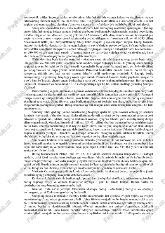 asosiy shakllari va fundamental asoslarini falsafa nuqtai nazaridan o`rganar ekanmiz, albatta yo ishonchliligi shubha uyg`otmaydigan, yo borliqni yaxshiroq tushuntirgani uchun qabul qilinadigan tabiiy-ilmiy material va daliliy ma’lumotlarga tayanamiz. ontologiya tushunchasi. o`quv kurslarida asosiy falsafiy muammolarni o`rganish odatda ontologiyadan boshlanadi. ontologiya falsafiy bilimlarning alohida sohasi bo`lib, unda borliq va yo`q-lik, mavjudlik va nomavjudlik muammolariga doir masalalarning keng doirasi o`rganiladi, shuningdek mavjudlik sifatiga ega bo`lgan barcha narsalarning mohiyati aniqlanadi. «ontologiya» atamasi falsafada faqat xvii asrdan beri ishlatiladi, lekin u yunoncha o`zaklarga ega bo`lib (ontos – borliq, logos – so`z, ta’limot), borliq haqidagi ta’limot degan ma’noni anglatadi. ontologiya falsafada alohida o`rin egallaydi. ikki yarim ming yillik faol falsafiy izlanishlar natijasida falsafiy bilim tizimida ontologiyadan tashqari falsafaning muhim falsafiy mazmun kasb etadigan gnoseologiya, aksiologiya, ijtimoiy falsafa, axloq, estetika, mantiq kabi tarkibiy qismlari paydo bo`ldi. lekin ularning barchasi zamirida ontologiya yotadi. o`z navbatida ontologiya har qanday falsafiy dunyoqarashning negizi hisoblanadi va shu tariqa o`z tarkibiga …