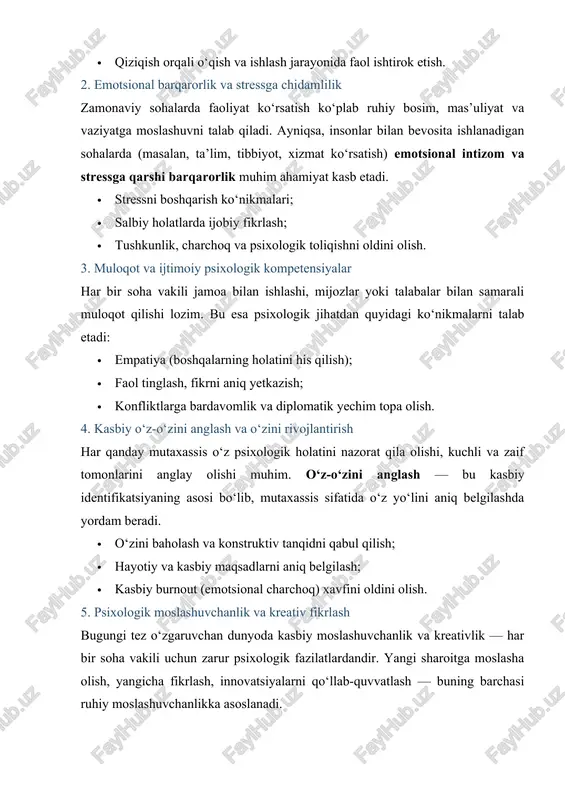 lanadigan sohalarda (masalan, ta’lim, tibbiyot, xizmat ko‘rsatish) emotsional intizom va stressga qarshi barqarorlik muhim ahamiyat kasb etadi. · stressni boshqarish ko‘nikmalari; · salbiy holatlarda ijobiy fikrlash; · tushkunlik, charchoq va psixologik toliqishni oldini olish. 3. muloqot va ijtimoiy psixologik kompetensiyalar har bir soha vakili jamoa bilan ishlashi, mijozlar yoki talabalar bilan samarali muloqot qilishi lozim. bu esa psixologik jihatdan quyidagi ko‘nikmalarni talab etadi: · empatiya (boshqalarning holatini his qilish); · faol tinglash, fikrni aniq yetkazish; · konfliktlarga bardavomlik va diplomatik yechim topa olish. 4. kasbiy o‘z-o‘zini anglash va o‘zini rivojlantirish har qanday mutaxassis o‘z psixologik holatini nazorat qila olishi, kuchli va zaif tomonlarini anglay olishi muhim. o‘z-o‘zini anglash — bu kasbiy identifikatsiyaning asosi bo‘lib, mutaxassis sifatida o‘z yo‘lini aniq belgilashda yordam beradi. · o‘zini baholash va konstruktiv tanqidni qabul qilish; · hayotiy va kasbiy maqsadlarni aniq belgilash; · kasbiy burnout (emotsional charchoq) xavfini oldini olish. 5. psixologik moslashuvchanlik va kreativ …