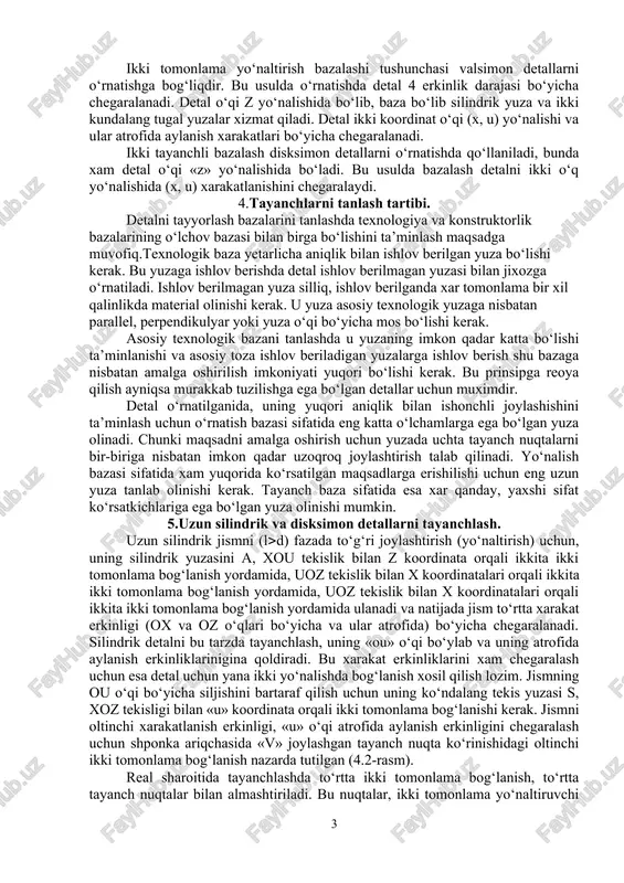 ida aylanishini (x, z) chegaralovchi bazalashga aytiladi yo‘naltiruvchi baza deb detalning ikki erkinligini chegaralovchi bazalashga aytiladi (ii-yuza). bu bazalashda detal «x» o‘qi yo‘nalishida va «u» o‘qi atrofida aylanishi chegaralanadi. tayanch baza detalning bir xarakatlanish darajasini yo‘qotadi. (iii) – z o‘qi bo‘yicha siljish yo‘qoladi. ikki tomonlama yo‘naltirish bazalashi tushunchasi valsimon detallarni o‘rnatishga bog‘liqdir. bu usulda o‘rnatishda detal 4 erkinlik darajasi bo‘yicha chegaralanadi. detal o‘qi z yo‘nalishida bo‘lib, baza bo‘lib silindrik yuza va ikki kundalang tugal yuzalar xizmat qiladi. detal ikki koordinat o‘qi (x, u) yo‘nalishi va ular atrofida aylanish xarakatlari bo‘yicha chegaralanadi. ikki tayanchli bazalash disksimon detallarni o‘rnatishda qo‘llaniladi, bunda xam detal o‘qi «z» yo‘nalishida bo‘ladi. bu usulda bazalash detalni ikki o‘q yo‘nalishida (x, u) xarakatlanishini chegaralaydi. 4.tayanchlarni tanlash tartibi. detalni tayyorlash bazalarini tanlashda texnologiya va konstruktorlik bazalarining o‘lchov bazasi bilan birga bo‘lishini ta’minlash maqsadga muvofiq.texnologik baza yetarlicha aniqlik bilan ishlov berilgan yuza bo‘lishi kerak. bu yuzaga ishlov berishda detal ishlov …