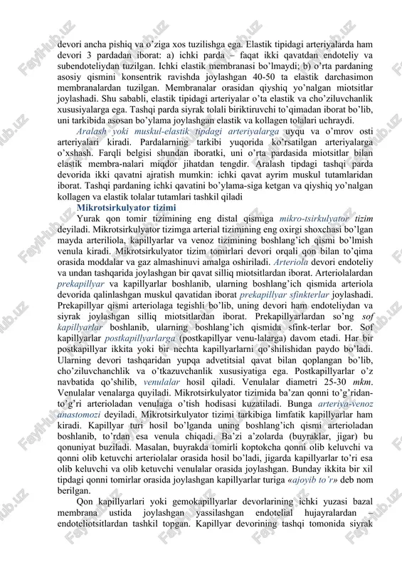 o’zining egiluvchanligi va cho’ziluvchanligi bilan ta’riflanadi. qon tomirlari devorini-ning qisqarishi va cho’zilishi, yurakning ishi orqali idora etilishi tufayli, qon oqimi beto’xtov va ritmik ravishda butun organizm bo’ylab harakatlanadi. teshik diametri yirik, o’rta va kichik kalibrli arteriyalar bilan farqlanadi. arteriyalar devorining tuzi-lishi jihatidan 3 guruhga, chunonchi muskul tipidagi, elastik tipidagi va aralash muskul – elastik tipdagi arteriyalarga bo’linadi 1. muskul tipidagi arteriyalarga kichik va o’rta kalibrli arteriyalar kiradi. yelka, bilak, son, katta boldir arteriyalar muskul tipidagi arteriyalarga kiradi. muskul tipidagi arteriyalar devori uch pardadan: ichki, o’rta va tashqi pardadan iborat. ichki parda tarkibiga 3 qavat: endoteliy, endoteliy osti qavati va ichki elastik membrana kiradi. endoteliotsitlar arteriya teshigining ichki yuzasini qoplaydi. endoteliy hujayralarining ostida nozik elastik va kollagen tolalari va kam differensiyalashgan birik-tiruvchi to’qimali hujayralari joylashgan. ichki pardani o’rta qavatdan ichki elastik membrana ajratib turadi. ichki pardada xususiy qon tomirlari bo’lmaydi va uning oziqlanishi arteriya ichidagi qon hisobiga bajariladi. o’rta parda asosan …