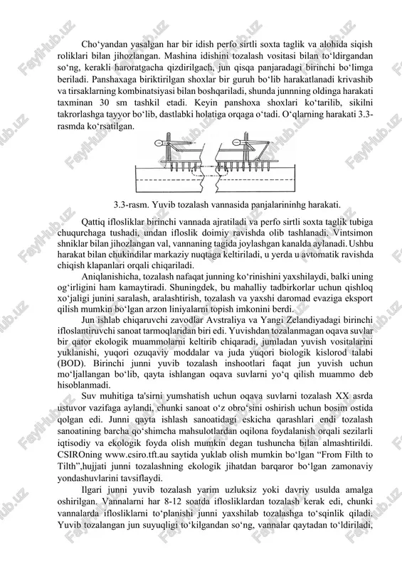 ozalangan jun savdogarlari tomonidan avstraliyadan keladigan yuvilgan jundan yuqori sifatli deb hisoblanganligi bilan izohlandi. birinchi mexanik tozalash qurilmasi nisbatan oddiy bo‘lgan. odatiy tozalash liniyasida jun tozalovchi eritma ichiga botirilib, uzun shoxli panshaha yordamida bir qator yuvish vannalariga (odatda har biri taxminan 8000 litr) o‘tkazilgan. yog‘li junni yuklash bunker orqali birinchi idishga yuklangan, unda sovun va soda eritmasi mavjud bo‘lib, uning harorati yuqoriligi yog‘ni eritib yuborishga etarli bo‘gan. jun mexanik ta’sir orqali bir idishdan ikkinchisiga o‘tib, oxiriga etib borishi 1-2 daqiqani tashkil etgan. bu vaqtda u mexanik ravishda bir juft siqish roliklariga ko‘tarilgan va u erdan jun birinchi idishga o‘xshash sovun eritmasi bo‘lgan ikkinchi idishga beriladi. keyingi idishlar suv bilan chayishni ta’minlagan va to‘rtinchi (yoki beshinchi) idishdan keyin jun quritgichga o‘tkaziladi. suyuqlik jun oqimiga teskari yo‘nalishda (qarama-qarshi oqim) oqadi, bu tozalangan jun bilan suvning olinishini, oqava suv bilan olib ketilgan suyuqlikni qoplaydi. dastlabki o‘zini o‘zi yuvib tozalash vannasi 3.2.-rasmda ko‘rsatilgan. 3.2.-rasm. …