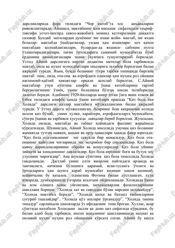 inadi. ayniy erli xalq shevasida , ko'proq tojik tilida ijod qilgan, binobarin, darsliklarida fors tilidagi “chor kitob”ga xos an'analarni rivojlantiradi. ayniqsa, maktabning ilm maskani sifatidagi ta'rif-tavsifi ustoz-shogird savol-javobiga monand keltirilishi diqqatga sazovor. bunday matnlardan dunyoning eng yaxshi joyi- maktab, eng yaxshi bolalar- maktabda o'qiydaganlar, undan ham yaxshilari- hech qachon maktabdan qolmaydiganlari, bulardan-da yaxshisi- saboqni puxta o'zlashtiradiganlari, tag'in o'rtoqlariga samimiy munosabatda bo'ib yordamini ayamaydiganlari ekani o'quvchiga tushuntirilib boriladi. ustod ayniy darsligiga kirgan didaktik matnlar bola tarbiyasida maktab, oila va muhit munosabatlari ta'siriga e'tibor berilgani bilan ajralib turadi. ya'ni, bunda bolaning to'g'ri tarbiya topishida birgina maktab emas, oila, ota-ona va atrofdagi odamlar ham muhim rol oynashi ijtimoiy-hayotiy hikoyatlar orqali asoslab berilgan. s.ayniy maktablar uchun ko'pgina alifbe va o'qish kitoblarini tartib berganligining o'ziyoq, uning bolalikka bo'lgan yuksak e'tiboridan dalolat beradi. adibning 1920-yillarda nashr etgan o'nga yaqin tojik va o'zbek tilidagi alifbe hamda o'qish kitoblari orasida “qiz bola yoki xolida” darsligi qizlar maktabiga mo'ljallangani …